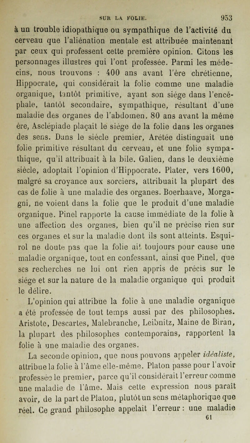 à un trouble idiopathique ou sympathique de l'activité du cerveau que l'aliénation mentale est attribuée maintenant par ceux qui professent cette première opinion. Citons les personnages illustres qui l'ont professée. Parmi les méde- cins, nous trouvons : 400 ans avant l'ère chrétienne, Hippocrate, qui considérait la folie comme une maladie organique, tjntôt primitive, ayant son siège dans l'encé- phale, tantôt secondaire, sympathique, résultant d'une maladie des organes de l'abdomen. 80 ans avant la même ère, Asclépiade plaçait le siège de la folie dans les organes des sens. Dans le siècle premier, Arétée distinguait une folie primitive résultant du cerveau, et une folio sympa- thique, qu'il attribuait à la bile. Galien, dans le deuxième siècle, adoptait l'opinion d'Hippocrate. Plater, vers 1600, malgré sa croyance aux sorciers, attribuait la plupart des cas de folie à une maladie des organes. Boerhaave, Morga- gni, ne voient dans la folie que le produit d'une maladie organique. Pinel rapporte la cause immédiate de la folie à une affection des organes, bien qu'il ne précise rien sur ces organes et sur la maladie dont ils sont atteints. Esqui- rol ne doute pas que la folie ait toujours pour cause une maladie organique, tout en confessant, ainsi que Pinel, que ses recherches ne lui ont rien appris de précis sur le siège et sur la nature de la maladie organique qui produit le délire. L'opinion qui attribue la folio à une maladie organique a été professée de tout temps aussi par des philosophes. Aristote, Descaries, Malebranche, Leibnitz, Maine de Biran, la plupart des philosophes contemporains, rapportent la folie à une maladie des organes. La seconde opinion, que nous pouvons appeler idéaliste, attribue la folie à l'âme elle-même. Platon passe pour l'avoir professéole premier, parce qu'il considérait l'erreur comme une maladie de lame. Mais cette expression nous paraît avoir, de la part de Platon, plutôt un sens métaphorique que réel. Ce grand philosophe appelait l'erreur : une maladie 61