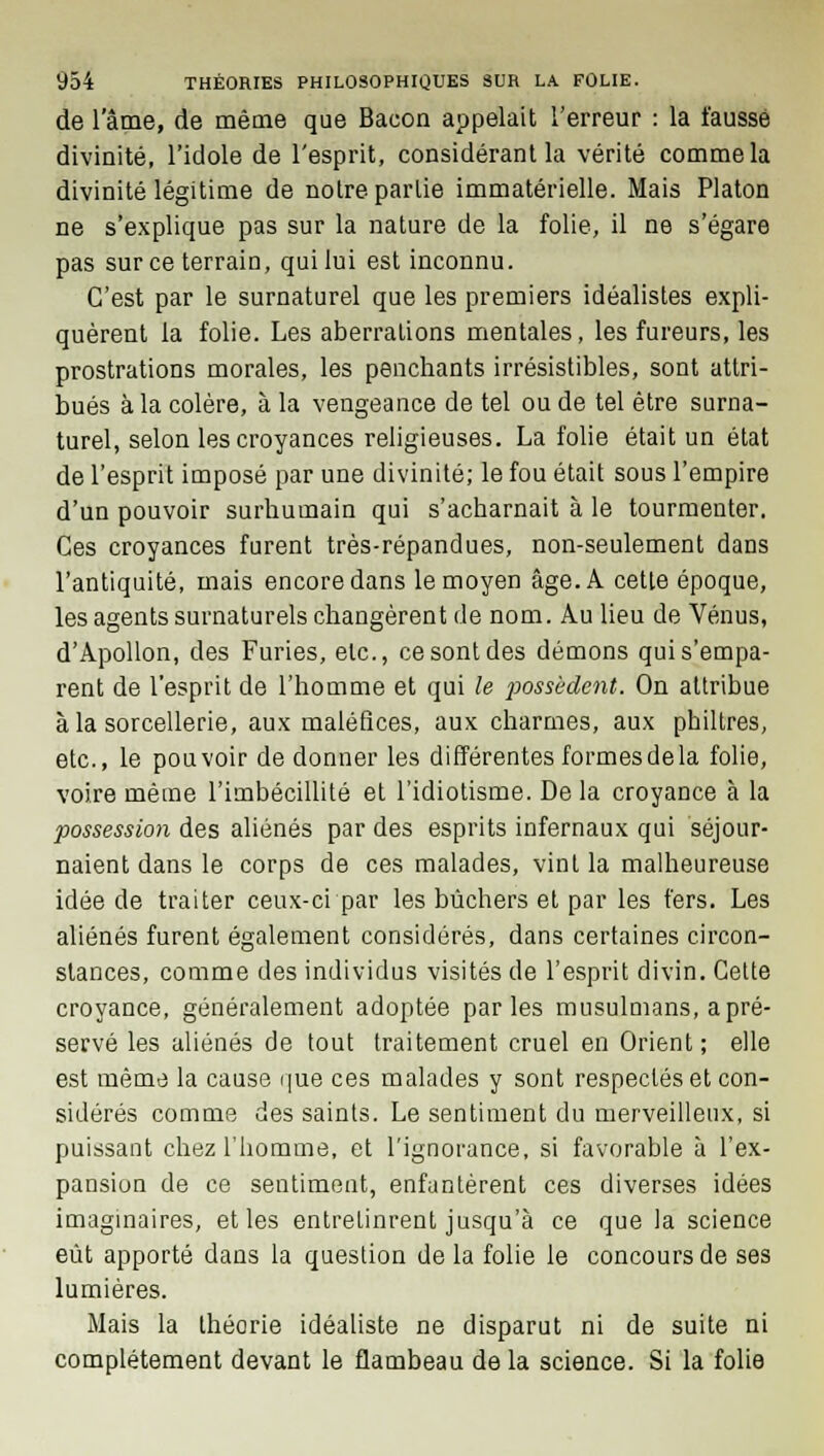 de l'âme, de même que Bacon appelait l'erreur : la faussé divinité, l'idole de l'esprit, considérant la vérité comme la divinité légitime de notre partie immatérielle. Mais Platon ne s'explique pas sur la nature de la folie, il ne s'égare pas sur ce terrain, qui lui est inconnu. C'est par le surnaturel que les premiers idéalistes expli- quèrent la folie. Les aberrations mentales, les fureurs, les prostrations morales, les penchants irrésistibles, sont attri- bués à la colère, à la vengeance de tel ou de tel être surna- turel, selon les croyances religieuses. La folie était un état de l'esprit imposé par une divinité; le fou était sous l'empire d'un pouvoir surhumain qui s'acharnait à le tourmenter. Ces croyances furent très-répandues, non-seulement dans l'antiquité, mais encore dans le moyen âge. A cette époque, les agents surnaturels changèrent de nom. Au lieu de Vénus, d'Apollon, des Furies, etc., ce sont des démons qui s'empa- rent de l'esprit de l'homme et qui le possèdent. On attribue à la sorcellerie, aux maléfices, aux charmes, aux philtres, etc., le pouvoir de donner les différentes formes de la folie, voire même l'imbécillité et l'idiotisme. Delà croyance à la possession des aliénés par des esprits infernaux qui séjour- naient dans le corps de ces malades, vint la malheureuse idée de traiter ceux-ci par les bûchers et par les fers. Les aliénés furent également considérés, dans certaines circon- stances, comme des individus visités de l'esprit divin. Cette croyance, généralement adoptée parles musulmans, apré- servé les aliénés de tout traitement cruel en Orient ; elle est même la cause que ces malades y sont respectés et con- sidérés comme des saints. Le sentiment du merveilleux, si puissant chez l'homme, et l'ignorance, si favorable à l'ex- pansion de ce sentiment, enfantèrent ces diverses idées imaginaires, et les entretinrent jusqu'à ce que la science eût apporté dans la question delà folie le concours de ses lumières. Mais la théorie idéaliste ne disparut ni de suite ni complètement devant le flambeau delà science. Si la folie