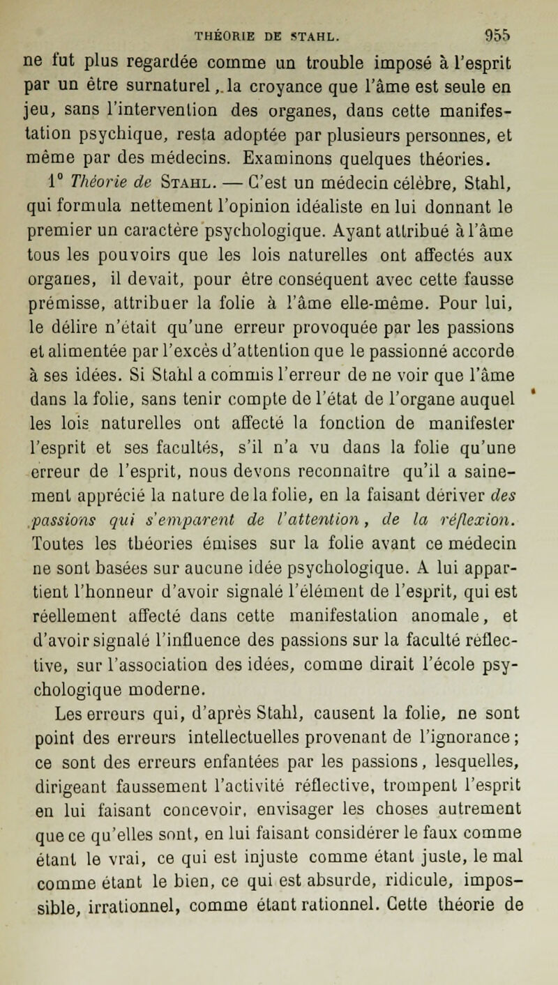 ne fut plus regardée comme un trouble imposé à l'esprit par un être surnaturel,.la croyance que l'âme est seule en jeu, sans l'intervention des organes, dans cette manifes- tation psychique, resta adoptée par plusieurs personnes, et même par des médecins. Examinons quelques théories. 1° Théorie de Stahl. — C'est un médecin célèbre, Stahl, qui formula nettement l'opinion idéaliste en lui donnant le premier un caractère psychologique. Ayant attribué à l'âme tous les pouvoirs que les lois naturelles ont affectés aux organes, il devait, pour être conséquent avec cette fausse prémisse, attribuer la folie à l'âme elle-même. Pour lui, le délire n'était qu'une erreur provoquée par les passions et alimentée par l'excès d'attention que le passionné accorde à ses idées. Si Stahl a commis l'erreur de ne voir que l'âme dans la folie, sans tenir compte de l'état de l'organe auquel les lois naturelles ont affecté la fonction de manifester l'esprit et ses facultés, s'il n'a vu dans la folie qu'une erreur de l'esprit, nous devons reconnaître qu'il a saine- ment apprécié la nature delà folie, en la faisant dériver des passions qui s'emparent de l'attention, de la réflexion. Toutes les théories émises sur la folie avant ce médecin ne sont basées sur aucune idée psychologique. A lui appar- tient l'honneur d'avoir signalé l'élément de l'esprit, qui est réellement affecté dans cette manifestation anomale, et d'avoir signalé l'influence des passions sur la faculté rèflec- tive, sur l'association des idées, comme dirait l'école psy- chologique moderne. Les erreurs qui, d'après Stahl, causent la folie, ne sont point des erreurs intellectuelles provenant de l'ignorance ; ce sont des erreurs enfantées par les passions, lesquelles, dirigeant faussement l'activité réflective, trompent l'esprit en lui faisant concevoir, envisager les choses autrement que ce qu'elles sont, en lui faisant considérer le faux comme étant le vrai, ce qui est injuste comme étant juste, le mal comme étant le bien, ce qui est absurde, ridicule, impos- sible, irrationnel, comme étant rationnel. Cette théorie de