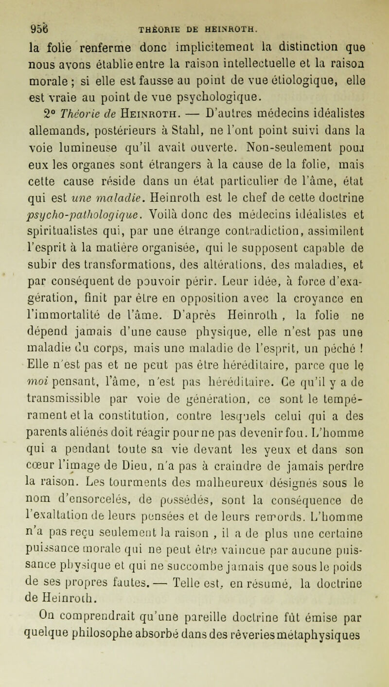 la folie renferme donc implicitement la distinction que nous avons établie entre la raison intellectuelle et la raison morale ; si elle est fausse au point de vue étiologique, elle est vraie au point de vue psychologique. 2° Théorie de Heinroth. — D'autres médecins idéalistes allemands, postérieurs à Stahl, ne l'ont point suivi dans la voie lumineuse qu'il avait ouverte. Non-seulement pouj eux les organes sont étrangers à la cause de la folie, mais cette cause réside dans un état particulier de l'âme, état qui est une maladie. Heinroth est le chef de cette doctrine psycho-pathologique. Voilà donc (les médecins idéalistes et spiritualistes qui, par une étrange contradiction, assimilent l'esprit à la matière organisée, qui le supposent capable de subir des transformations, des altérations, des maladies, et par conséquent de pouvoir périr. Leur idée, à force d'exa- gération, finit par être en opposition avec la croyance en l'immortalité de l'âme. D'après Heinroth , la folie ne dépend jamais d'une cause physique, elle n'est pas une maladie du corps, mais une maladie de l'esprit, un péché ! Elle n'est pas et ne peut pas être héréditaire, parce que le moi pensant, l'âme, n'est pas héréditaire. Ce qu'il y a de transmissible par voie de génération, ce sont le tempé- rament et la constitution, contre lesquels celui qui a des parents aliénés doit réagir pourne pas devenir fou. L'homme qui a pendant toute sa vie devant les yeux et dans son cœur l'image de Dieu, n'a pas à craindre de jamais perdre la raison. Les tourments des malheureux désignés sous le nom d'ensorcelés, de possédés, sont la conséquence de l'exaltation de leurs pensées et de leurs remords. L'homme n'a pas reçu seulement la raison , il a de plus une certaine puissance morale qui ne peut être vaincue par aucune puis- sance physique et qui ne succombe jamais que sous le poids de ses propres fautes.— Telle est, en résumé, la doctrine de Heinroth. On comprendrait qu'une pareille doctrine fût émise par quelque philosophe absorbé dans des rêveries métaphysiques