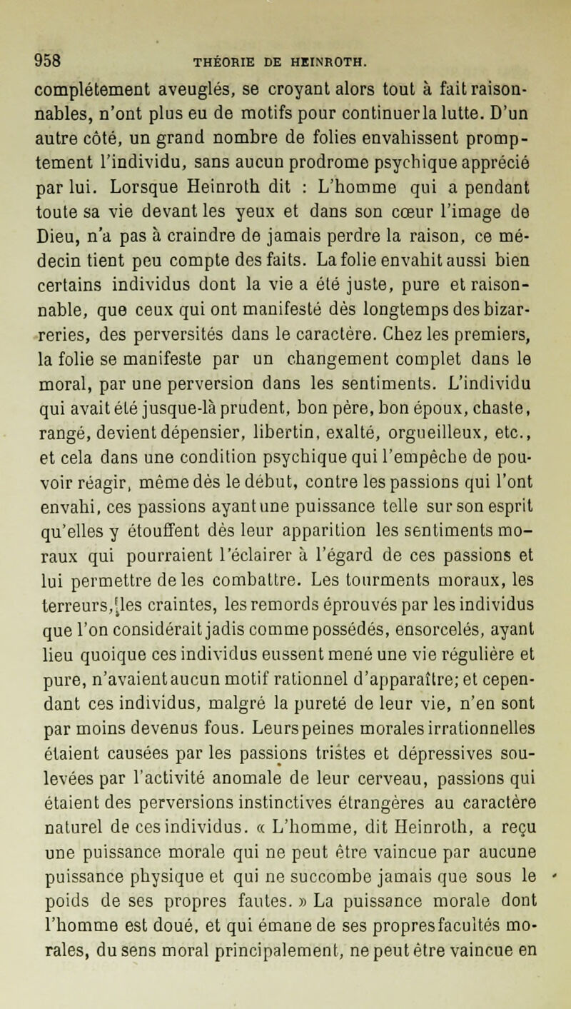 complètement aveuglés, se croyant alors tout à fait raison- nables, n'ont plus eu de motifs pour continuer la lutte. D'un autre côté, un grand nombre de folies envahissent promp- tement l'individu, sans aucun prodrome psychique apprécié par lui. Lorsque Heinroth dit : L'homme qui a pendant toute sa vie devant les yeux et dans son cœur l'image de Dieu, n'a pas à craindre de jamais perdre la raison, ce mé- decin tient peu compte des faits. La folie envahit aussi bien certains individus dont la vie a été juste, pure et raison- nable, que ceux qui ont manifesté dès longtemps des bizar- reries, des perversités dans le caractère. Chez les premiers, la folie se manifeste par un changement complet dans le moral, par une perversion dans les sentiments. L'individu qui avait été jusque-là prudent, bon père, bon époux, chaste, rangé, devient dépensier, libertin, exalté, orgueilleux, etc., et cela dans une condition psychique qui l'empêche de pou- voir réagir, même dès le début, contre les passions qui l'ont envahi, ces passions ayantune puissance telle sur son esprit qu'elles y étouffent dès leur apparition les sentiments mo- raux qui pourraient l'éclairer à l'égard de ces passions et lui permettre de les combattre. Les tourments moraux, les terreurs,f4les craintes, les remords éprouvés par les individus que l'on considérait jadis comme possédés, ensorcelés, ayant lieu quoique ces individus eussent mené une vie régulière et pure, n'avaient aucun motif rationnel d'apparaître; et cepen- dant ces individus, malgré la pureté de leur vie, n'en sont par moins devenus fous. Leurs peines morales irrationnelles étaient causées par les passions tristes et dépressives sou- levées par l'activité anomale de leur cerveau, passions qui étaient des perversions instinctives étrangères au caractère naturel de ces individus. « L'homme, dit Heinroth, a reçu une puissance morale qui ne peut être vaincue par aucune puissance physique et qui ne succombe jamais que sous le poids de ses propres fautes. » La puissance morale dont l'homme est doué, et qui émane de ses propres facultés mo- rales, du sens moral principalement, ne peut être vaincue en