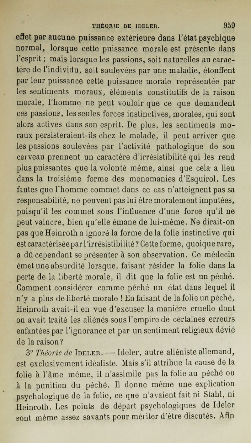 effet par aucune puissance extérieure dans l'état psychique normal, lorsque cette puissance morale est présente dans l'esprit ; mais lorsque les passions, soit naturelles au carac- tère de l'individu, soit soulevées par une maladie, étouffent par leur puissance cette puissance morale représentée par les sentiments moraux, éléments constitutifs de la raison morale, l'homme ne peut vouloir que ce que demandent ces passions, les seules forces instinctives, morales, qui sont alors actives dans son esprit. De plus, les sentiments mo- raux persisteraient-ils chez le malade, il peut arriver que les passions soulevées par l'activité pathologique de son cerveau prennent un caractère d'irrésistibilité qui les rend plus puissantes que la volonté même, ainsi que cela a lieu dans la troisième forme des monomanies d'Esquirol. Les fautes que l'homme commet dans ce cas n'atteignent pas sa responsabilité, ne peuvent pas lui être moralement imputées, puisqu'il les commet sous l'influence d'une force qu'il ne peut vaincre, bien qu'elle émane de lui-même. Ne dirait-on pas que Heinroth a ignoré la forme de la folie instinctive qui est caractérisée par l'irrésistibililé ? Cette forme, quoique rare, a dû cependant se présenter à son observation. Ce médecin émet une absurdité lorsque, faisant résider la folie dans la perte de la liberté morale, il dit que la folie est un péché. Comment considérer comme péché un état dans lequel il n'y a plus de liberté morale ! En faisant de la folie un péché, Heinroth avait-il en vue d'excuser la manière cruelle dont on avait traité les aliénés sous l'empire de certaines erreurs enfantées par l'ignorance et par un sentiment religieux dévié de la raison? 3° Théorie de Ideler. — Ideler, autre aliéniste allemand, est exclusivement idéaliste. Mais s'il attribue la cause de la folie à l'âme même, il n'assimile pas la folie au péché ou à la punition du péché. Il donne même une explication psychologique de la folie, ce que n'avaient fait.ni Stahl, ni Heinroth. Les points de départ psychologiques de Ideler sont même assez savants pour mériter d'être discutés. Afin