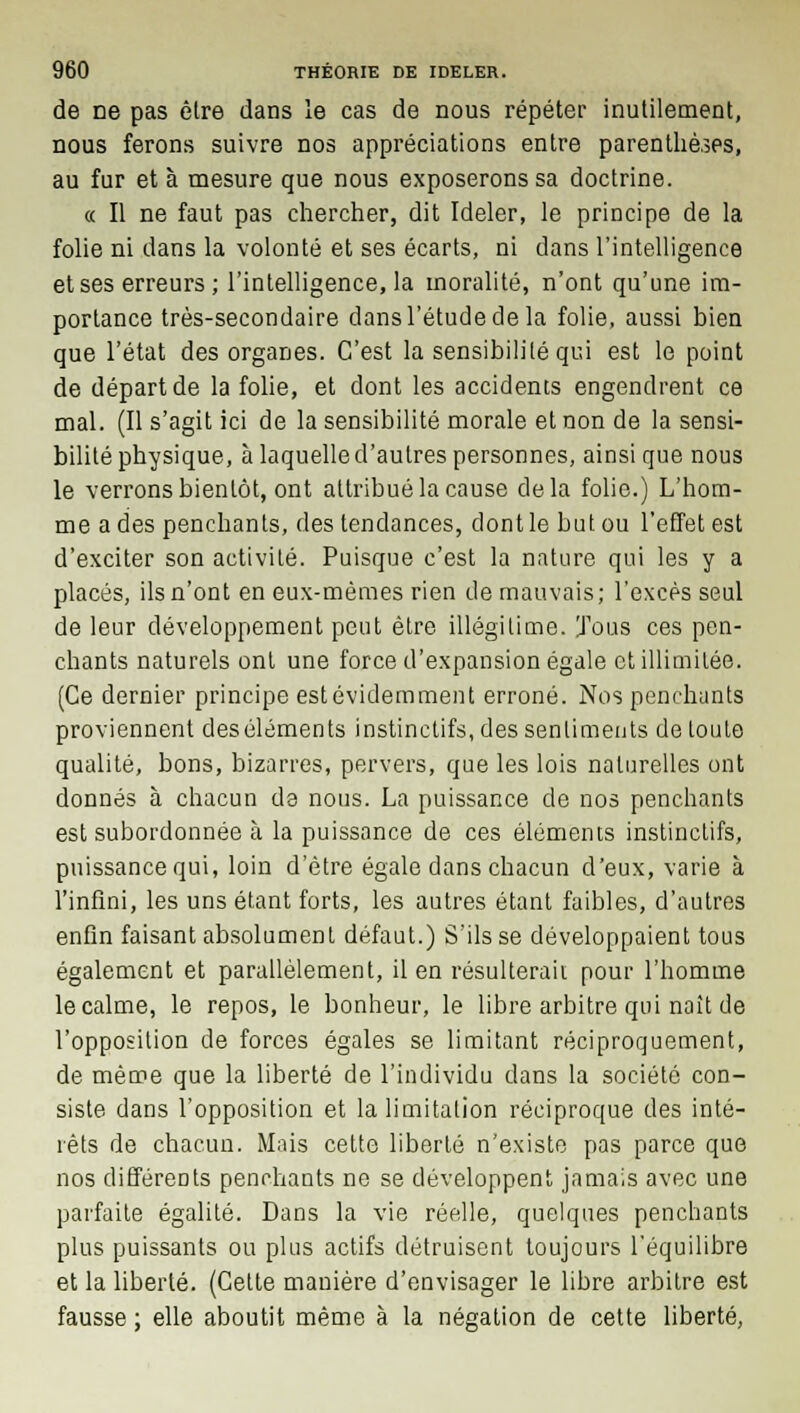 de ne pas être dans le cas de nous répéter inutilement, nous ferons suivre nos appréciations entre parenthèses, au fur et à mesure que nous exposerons sa doctrine. « Il ne faut pas chercher, dit Ideler, le principe de la folie ni dans la volonté et ses écarts, ni dans l'intelligence et ses erreurs ; l'intelligence, la moralité, n'ont qu'une im- portance très-secondaire dans l'étude de la folie, aussi bien que l'état des organes. C'est la sensibilité qui est le point de départ de la folie, et dont les accidents engendrent ce mal. (Il s'agit ici de la sensibilité morale et non de la sensi- bilité physique, à laquelle d'autres personnes, ainsi que nous le verrons bientôt, ont attribué la cause delà folie.) L'hom- me a des penchants, des tendances, dont le but ou l'effet est d'exciter son activité. Puisque c'est la nature qui les y a placés, ils n'ont en eux-mêmes rien de mauvais; l'excès seul de leur développement peut être illégitime. Tous ces pen- chants naturels ont une force d'expansion égale et illimitée. (Ce dernier principe est évidemment erroné. Nos penchants proviennent des éléments instinctifs, des sentiments de toute qualité, bons, bizarres, pervers, que les lois naturelles ont donnés à chacun de nous. La puissance de nos penchants est subordonnée à la puissance de ces éléments instinctifs, puissance qui, loin d'être égale dans chacun d'eux, varie à l'infini, les uns étant forts, les autres étant faibles, d'autres enfin faisant absolument défaut.) S'ils se développaient tous également et parallèlement, il en résulterait pour l'homme le calme, le repos, le bonheur, le libre arbitre qui naît de l'opposition de forces égales se limitant réciproquement, de même que la liberté de l'individu dans la société con- siste dans l'opposition et la limitation réciproque des inté- rêts de chacun. Mais cette liberté n'existe pas parce que nos différents penchants ne se développent jamais avec une parfaite égalité. Dans la vie réelle, quelques penchants plus puissants ou plus actifs détruisent toujours l'équilibre et la liberté. (Cette manière d'envisager le libre arbitre est fausse ; elle aboutit même à la négation de cette liberté,