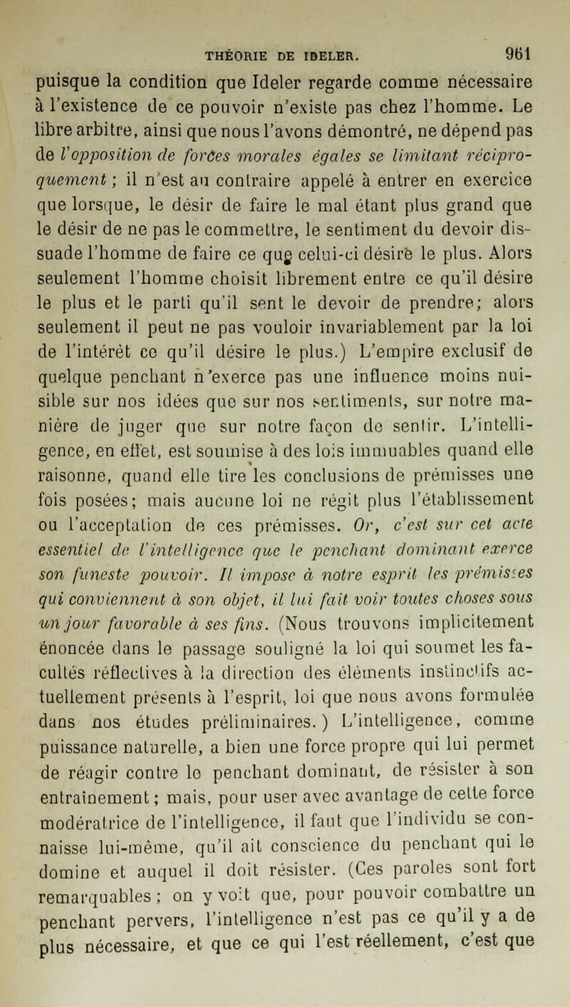 puisque la condition que Ideler regarde comme nécessaire à l'existence de ce pouvoir n'existe pas chez l'homme. Le libre arbitre, ainsi que nous l'avons démontré, ne dépend pas de l'opposition de forces morales égales se limitant récipro- quement ; il n'est au contraire appelé à entrer en exercice que lorsque, le désir de faire le mal étant plus grand que le désir de ne pas le commettre, le sentiment du devoir dis- suade l'homme de faire ce que celui-ci désiré le plus. Alors seulement l'homme choisit librement entre ce qu'il désire le plus et le parti qu'il sent le devoir de prendre; alors seulement il peut ne pas vouloir invariablement par la loi de l'intérêt ce qu'il désire le plus.) L'empire exclusif de quelque penchant n'exerce pas une influence moins nui- sible sur nos idées que sur nos sentiments, sur notre ma- nière de juger que sur notre façon do sentir. L'intelli- gence, en effet, est soumise à des lois immuables quand elle raisonne, quand elle tire les conclusions de prémisses une fois posées; mais aucune loi ne régit plus l'établissement ou l'acceptation de ces prémisses. Or, c'est sur cet acte essentiel de l'intelligence que le penchant dominant exerce son funeste pouvoir. Il impose à notre esprit les prémisses qui conviennent à son objet, il lui fait voir toutes choses sous un jour favorable à ses fins. (Nous trouvons implicitement énoncée dans le passage souligné la loi qui soumet les fa- cultés réflectives à la direction des éléments instinctifs ac- tuellement présents à l'esprit, loi que nous avons formulée dans nos études préliminaires.) L'intelligence, comme puissance naturelle, a bien une force propre qui lui permet de réagir contre le penchant dominant, de résister à son entraînement ; mais, pour user avec avantage de celle force modératrice de l'intelligence, il faut que l'individu se con- naisse, lui-même, qu'il ait conscience du penchant qui le domine et auquel il doit résister. (Ces paroles sont fort remarquables; on y voit que, pour pouvoir combattre un penchant pervers, l'intelligence n'est pas ce qu'il y a de plus nécessaire, et que ce qui l'est réellement, c'est que