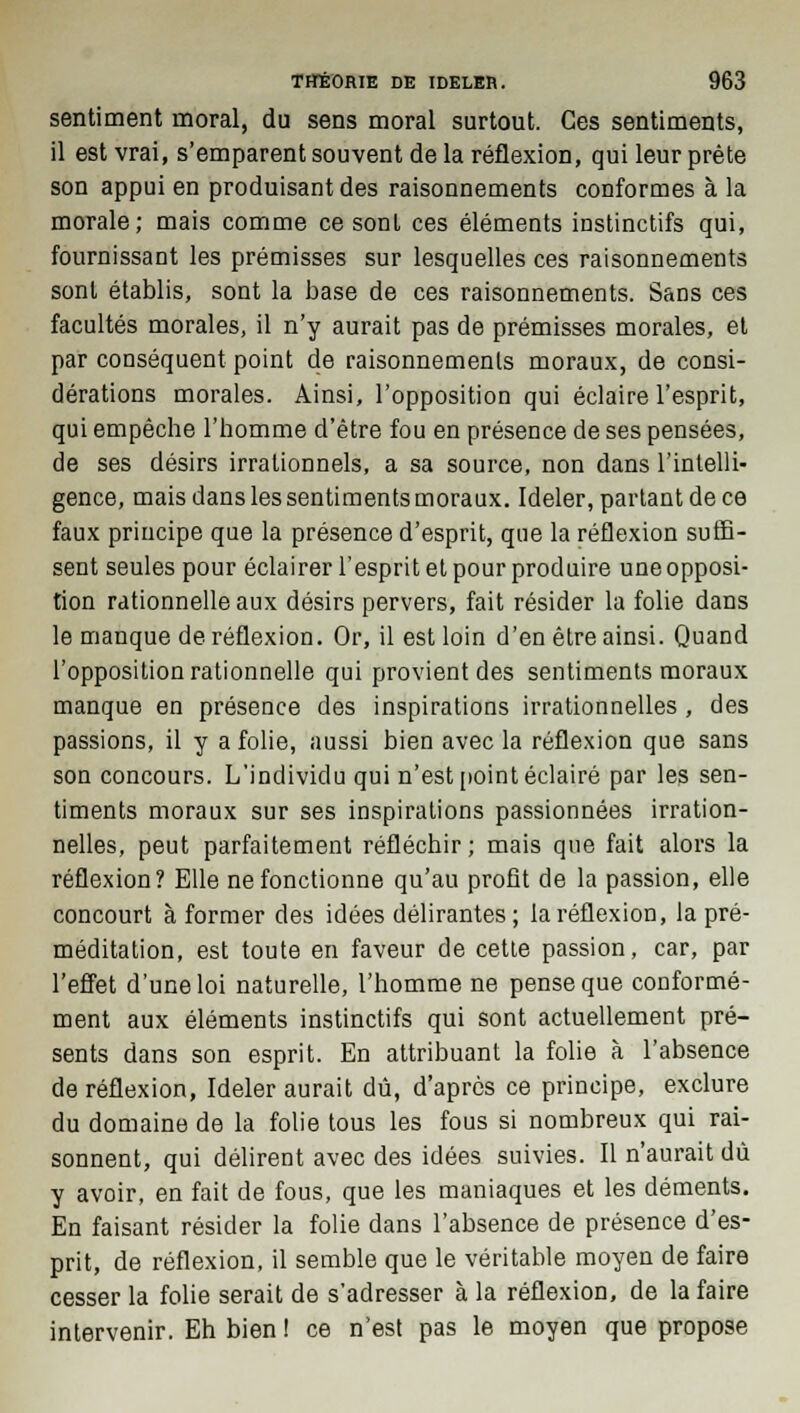 sentiment moral, du sens moral surtout. Ces sentiments, il est vrai, s'emparent souvent de la réflexion, qui leur prête son appui en produisant des raisonnements conformes à la morale; mais comme ce sont ces éléments instinctifs qui, fournissant les prémisses sur lesquelles ces raisonnements sont établis, sont la base de ces raisonnements. Sans ces facultés morales, il n'y aurait pas de prémisses morales, et par conséquent point de raisonnements moraux, de consi- dérations morales. Ainsi, l'opposition qui éclaire l'esprit, qui empêche l'homme d'être fou en présence de ses pensées, de ses désirs irrationnels, a sa source, non dans l'intelli- gence, mais dans les sentiments moraux. Ideler, partant de ce faux principe que la présence d'esprit, que la réflexion suffi- sent seules pour éclairer l'esprit et pour produire une opposi- tion rationnelle aux désirs pervers, fait résider la folie dans le manque de réflexion. Or, il est loin d'en être ainsi. Quand l'opposition rationnelle qui provient des sentiments moraux manque en présence des inspirations irrationnelles , des passions, il y a folie, aussi bien avec la réflexion que sans son concours. L'individu qui n'est point éclairé par les sen- timents moraux sur ses inspirations passionnées irration- nelles, peut parfaitement réfléchir; mais que fait alors la réflexion? Elle ne fonctionne qu'au profit de la passion, elle concourt à former des idées délirantes ; la réflexion, la pré- méditation, est toute en faveur de cette passion, car, par l'effet d'une loi naturelle, l'homme ne pense que conformé- ment aux éléments instinctifs qui sont actuellement pré- sents dans son esprit. En attribuant la folie à l'absence de réflexion, Ideler aurait dû, d'après ce principe, exclure du domaine de la folie tous les fous si nombreux qui rai- sonnent, qui délirent avec des idées suivies. Il n'aurait dû y avoir, en fait de fous, que les maniaques et les déments. En faisant résider la folie dans l'absence de présence d'es- prit, de réflexion, il semble que le véritable moyen de faire cesser la folie serait de s'adresser à la réflexion, de la faire intervenir. Eh bien ! ce n'est pas le moyen que propose