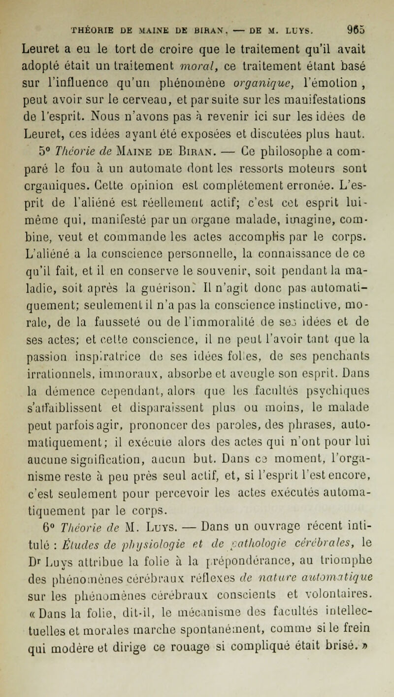 Leuret a eu le tort de croire que le traitement qu'il avait adopté était un traitement moral, ce traitement étant basé sur l'influence qu'un phénomène organique, l'émotion, peut avoir sur le cerveau, et par suite sur les manifestations de l'esprit. Nous n'avons pas à revenir ici sur les idées de Leuret, ces idées ayant été exposées et discutées plus haut. 5° Théorie de Maine de Biran. — Ce philosophe a com- paré le fou à un automate dont les ressorts moteurs sont organiques. Cette opinion esL complètement erronée. L'es- prit de l'aliéné est réellement actif; c'est cet esprit lui- même qui, manifesté par un organe malade, imagine, com- bine, veut et commande les actes accomplis par le corps. L'aliéné a la conscience personnelle, la connaissance de ce qu'il fait, et il en conserve le souvenir, soit pendant la ma- ladie, soit après la guérisom Il n'agit donc pas automati- quement; seulement il n'a pas la conscience instinctive, mo- rale, de la fausseté ou de l'immoralité de se:; idées et de ses actes; et cette conscience, il ne peut l'avoir tant que la passion inspiratrice de ses idées folies, de ses penchants irrationnels, immoraux, absorbe et aveugle son esprit. Dans la démence cependant, alors que les facultés psychiques s'aifaiblissent et disparaissent plus ou moins, le malade peut parfois agir, prononcer des paroles, des phrases, auto- matiquement; il exécute alors des actes qui n'ont pour lui aucune signification, aucun but. Dans cj moment, l'orga- nisme reste à peu près seul actif, et, si l'esprit l'est encore, c'est seulement pour percevoir les actes exécutés automa- tiquement par le corps. 6° Théorie de M. Luys. — Dans un ouvrage récent inti- tulé : Éludes de physiologie et de pathologie cérébrales, le Dr Luys attribue la folie à la prépondérance, au triomphe des phénomènes cérébraux réflexes de nature automatique sur les phénomènes cérébraux conscients et volontaires. «Dans la folie, dit-il, le mécanisme des facultés intellec- tuelles et morales marche spontanément, comme si le frein qui modère et dirige ce rouage si compliqué était brisé. »