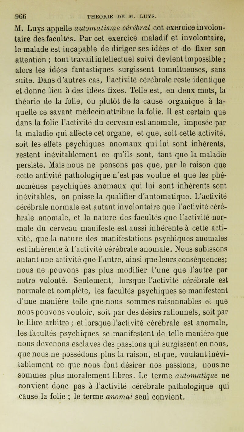 M. Luys appelle automatisme cérébral cet exercice involon- taire des facultés. Par cet exercice maladif et involontaire, le malade est incapable de diriger ses idées et de fixer son attention ; tout travail intellectuel suivi devient impossible ; alors les idées fantastiques surgissent tumultueuses, sans suite. Dans d'autres cas, l'activité cérébrale reste identique et donne lieu à des idées fixes. Telle est, en deux mots, la théorie de la folie, ou plutôt de la cause organique à la- quelle ce savant médecin attribue la folie. Il est certain que dans la folie l'activité du cerveau est anomale, imposée par la maladie qui affecte cet organe, et que, soit cette activité, soit les effets psychiques anomaux qui lui sont inhérents, restent inévitablement ce qu'ils sont, tant que la maladie persiste. Mais nous ne pensons pas que, par la raison que cette activité pathologique n'est pas voulue et que les phé- nomènes psychiques anomaux qui lui sont inhérents sont inévitables, on puisse la qualifier d'automatique. L'activité cérébrale normale est autant involontaire que l'activité céré- brale anomale, et la nature des facultés que l'activité nor- male du cerveau manifeste est aussi inhérente à cette acti- vité, que la nature des manifestations psychiques anomales est inhérente à l'activité cérébrale anomale. Nous subissons autant une activité que l'autre, ainsi que leurs conséquences; nous ne pouvons pas plus modifier l'une que l'autre par notre volonté. Seulement, lorsque l'activité cérébrale est normale et complète, les facultés psychiques se manifestent d'une manière telle que nous sommes raisonnables el que nous pouvons vouloir, soit par des désirs rationnels, soit par le libre arbitre; et lorsque l'activité cérébrale est anomale, les facultés psychiques se manifestent de telle manière que nous devenons esclaves des passions qui surgissent en nous, que nous ne possédons plus la raison, el que, voulant inévi- tablement ce que nous font désirer nos passions, nous ne sommes plus moralement libres. Le terme automatique ne convient donc pas à l'activité cérébrale pathologique qui cause la folie ; le terme anomal seul convient.