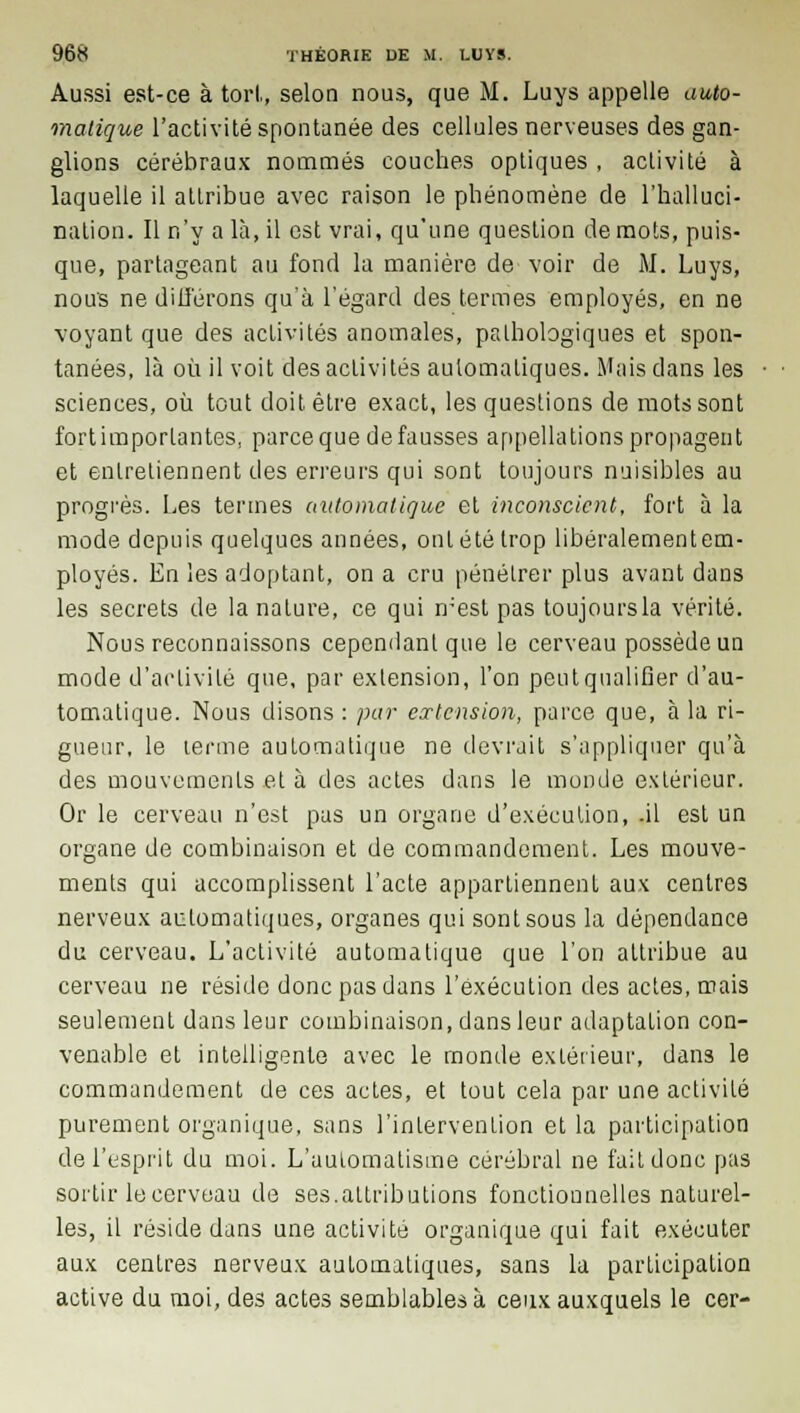 Aussi est-ce à tort, selon nous, que M. Luys appelle auto- matique l'activité spontanée des cellules nerveuses des gan- glions cérébraux nommés couches optiques , activité à laquelle il attribue avec raison le phénomène de l'halluci- nation. Il n'y a là, il est vrai, qu'une question de mots, puis- que, partageant au fond la manière de voir de M. Luys, nous ne différons qu'à l'égard des termes employés, en ne voyant que des activités anomales, pathologiques et spon- tanées, là où il voit des activités automatiques. Mais dans les sciences, où tout doit être exact, les questions de mots sont fortimportantes, parce que de fausses appellations propagent et entretiennent des erreurs qui sont toujours nuisibles au progrès. Les termes automatique et inconscient, fort à la mode depuis quelques années, ont été trop libéralementem- ployés. En les adoptant, on a cru pénétrer plus avant dans les secrets de la nature, ce qui mest pas toujoursla vérité. Nous reconnaissons cependant que le cerveau possède un mode d'activité que, par extension, l'on peutqualifier d'au- tomatique. Nous disons : par extension, parce que, à la ri- gueur, le terme automatique ne devrait s'appliquer qu'à des mouvements et à des actes dans le monde extérieur. Or le cerveau n'est pas un organe d'exécution, .il est un organe de combinaison et de commandement. Les mouve- ments qui accomplissent l'acte appartiennent aux centres nerveux automatiques, organes qui sont sous la dépendance du cerveau. L'activité automatique que l'on attribue au cerveau ne réside donc pas dans l'exécution des actes, mais seulement dans leur combinaison, dans leur adaptation con- venable et intelligente avec le monde extérieur, dans le commandement de ces actes, et tout cela par une activité purement organique, sans l'intervention et la participation de l'esprit du moi. L'automatisme cérébral ne fait donc pas sortir le cerveau de ses.attributions fonctionnelles naturel- les, il réside dans une activité organique qui fait exécuter aux centres nerveux automatiques, sans la participation active du moi, des actes semblables à ceux auxquels le cer-