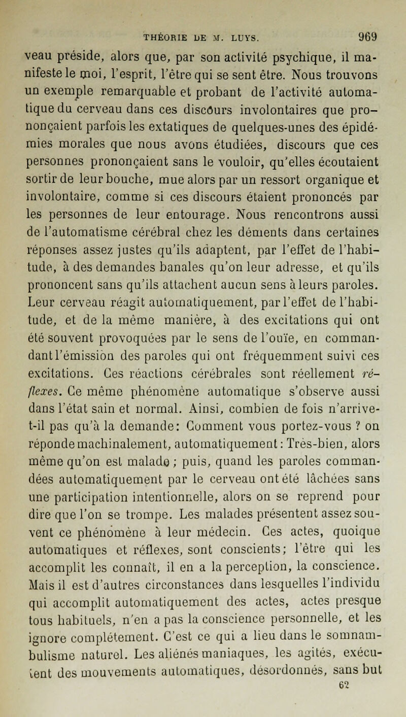 veau préside, alors que, par son activité psychique, il ma- nifeste le moi, l'esprit, l'être qui se sent être. Nous trouvons un exemple remarquable et probant de l'activité automa- tique du cerveau dans ces discours involontaires que pro- nonçaient parfois les extatiques de quelques-unes des épidé- mies morales que nous avons étudiées, discours que ces personnes prononçaient sans le vouloir, qu'elles écoutaient sortir de leur bouche, mue alors par un ressort organique et involontaire, comme si ces discours étaient prononcés par les personnes de leur entourage. Nous rencontrons aussi de l'automatisme cérébral chez les déments dans certaines réponses assez justes qu'ils adaptent, par l'effet de l'habi- tude, à des demandes banales qu'on leur adresse, et qu'ils prononcent sans qu'ils attachent aucun sens à leurs paroles. Leur cerveau réagit automatiquement, par l'effet de l'habi- tude, et de la même manière, à des excitations qui ont été souvent provoquées par le sens de l'ouïe, en comman- dant l'émission des paroles qui ont fréquemment suivi ces excitations. Ces réactions cérébrales sont réellement ré- flexes. Ce même phénomène automatique s'observe aussi dans l'état sain et normal. Ainsi, combien de fois n'arrive- t-il pas qu'à la demande: Gomment vous portez-vous ? on réponde machinalement, automatiquement: Très-bien, alors même qu'on est malade ; puis, quand les paroles comman- dées automatiquement par le cerveau ont été lâchées sans une participation intentionnelle, alors on se reprend pour dire que l'on se trompe. Les malades présentent assez sou- vent ce phénomène à leur médecin. Ces actes, quoique automatiques et réflexes, sont conscients; l'être qui les accomplit les connaît, il en a la perception, la conscience. Mais il est d'autres circonstances dans lesquelles l'individu qui accomplit automatiquement des actes, actes presque tous habituels, n'en a pas la conscience personnelle, et les ignore complètement. C'est ce qui a lieu dans le somnam- bulisme naturel. Les aliénés maniaques, les agités, exécu- tent des mouvements automatiques, désordonnés, sans but 62