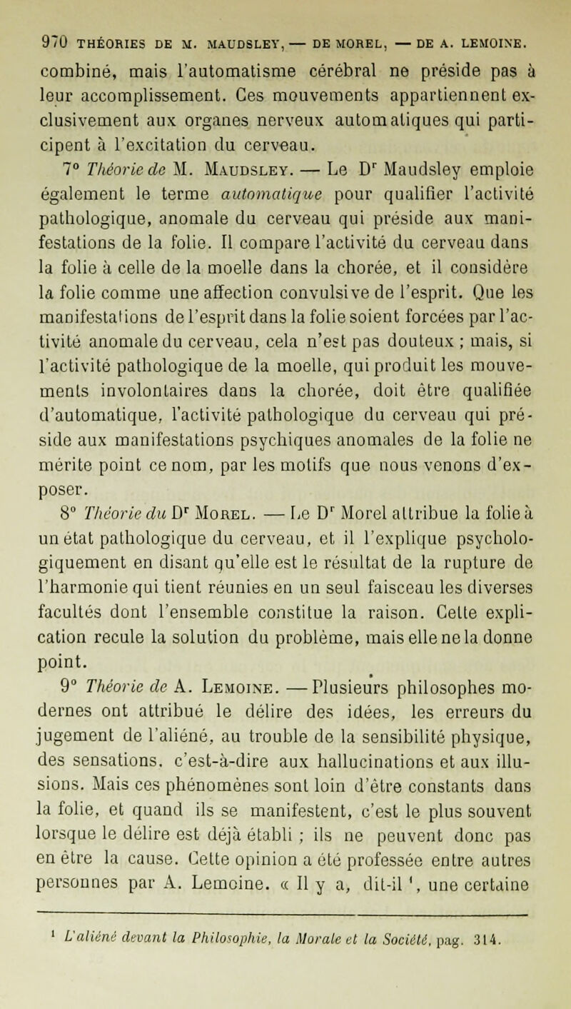 combiné, mais l'automatisme cérébral ne préside pas à leur accomplissement. Ces mouvements appartiennent ex- clusivement aux organes nerveux automatiques qui parti- cipent à l'excitation du cerveau. 7° Théorie de M. Maudsley. — Le Dr Maudsley emploie également le terme automatique pour qualifier l'activité pathologique, anomale du cerveau qui préside aux mani- festations de la folie. Il compare l'activité du cerveau dans la folie à celle de la moelle dans la chorée, et il considère la folie comme une affection convulsive de l'esprit. Que les manifestations de l'esprit dans la folie soient forcées par l'ac- tivité anomale du cerveau, cela n'est pas douteux ; mais, si l'activité pathologique de la moelle, qui produit les mouve- ments involontaires dans la chorée, doit être qualifiée d'automatique, l'activité pathologique du cerveau qui pré- side aux manifestations psychiques anomales de la folie ne mérite point ce nom, par les motifs que nous venons d'ex- poser. 8° Théorie du Dr Morel. — Le Dr Morel attribue la folie à un état pathologique du cerveau, et il l'explique psycholo- giquement en disant qu'elle est le résultat de la rupture de l'harmonie qui tient réunies en un seul faisceau les diverses facultés dont l'ensemble constitue la raison. Celte expli- cation recule la solution du problème, mais elle ne la donne point. 9° Théorie de A. Lemoine. —Plusieurs philosophes mo- dernes ont attribué le délire des idées, les erreurs du jugement de l'aliéné, au trouble de la sensibilité physique, des sensations, c'est-à-dire aux hallucinations et aux illu- sions. Mais ces phénomènes sont loin d'être constants dans la folie, et quand ils se manifestent, c'est le plus souvent lorsque le délire est déjà établi ; ils ne peuvent donc pas en être la cause. Cette opinion a été professée entre autres personnes par A. Lemoine. « Il y a, dit-il ', une certaine L'aliéné devant la Philosophie, la Morale et la Société, pag. 314.