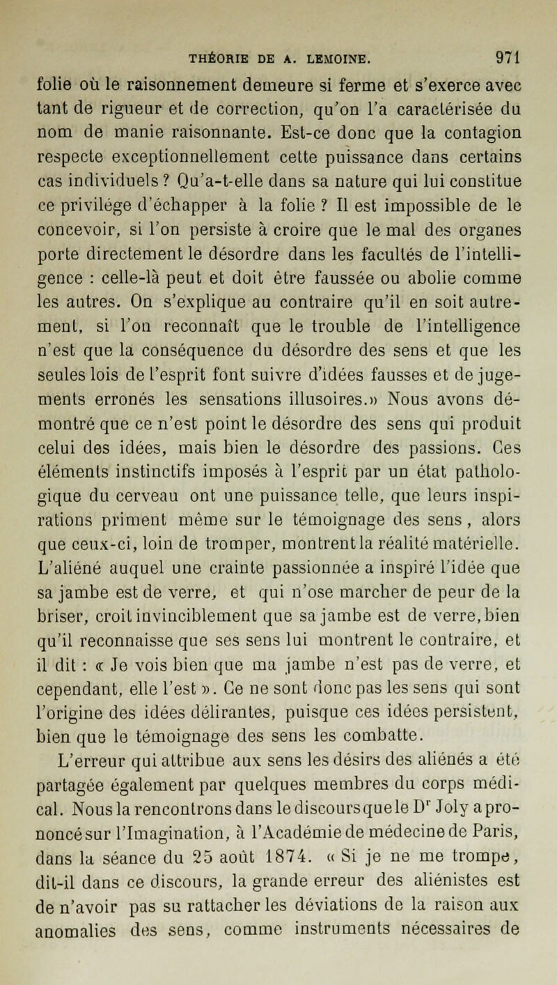 folie où le raisonnement demeure si ferme et s'exerce avec tant de rigueur et de correction, qu'on l'a caractérisée du nom de manie raisonnante. Est-ce donc que la contagion respecte exceptionnellement cette puissance clans certains cas individuels ? Qu'a-t-elle dans sa nature qui lui constitue ce privilège d'échapper à la folie ? Il est impossible de le concevoir, si l'on persiste à croire que le mal des organes porte directement le désordre dans les facultés de l'intelli- gence : celle-là peut et doit être faussée ou abolie comme les autres. On s'explique au contraire qu'il en soit autre- ment, si l'on reconnaît que le trouble de l'intelligence n'est que la conséquence du désordre des sens et que les seules lois de l'esprit font suivre d'idées fausses et de juge- ments erronés les sensations illusoires.» Nous avons dé- montré que ce n'est point le désordre des sens qui produit celui des idées, mais bien le désordre des passions. Ces éléments instinctifs imposés à l'esprit par un état patholo- gique du cerveau ont une puissance telle, que leurs inspi- rations priment même sur le témoignage des sens, alors que ceux-ci, loin de tromper, montrent la réalité matérielle. L'aliéné auquel une crainte passionnée a inspiré l'idée que sa jambe est de verre, et qui n'ose marcher de peur de la briser, croit invinciblement que sa jambe est de verre, bien qu'il reconnaisse que ses sens lui montrent le contraire, et il dit : « Je vois bien que ma jambe n'est pas de verre, et cependant, elle l'est ». Ce ne sont donc pas les sens qui sont l'origine des idées délirantes, puisque ces idées persistent, bien que le témoignage des sens les combatte. L'erreur qui attribue aux sens les désirs des aliénés a été partagée également par quelques membres du corps médi- cal . Nous la rencontrons dans le discours que le Dr Joly a pro- noncé sur l'Imagination, à l'Académie de médecine de Paris, dans la séance du 25 août 1874. « Si je ne me trompe, dit-il dans ce discours, la grande erreur des aliénistes est de n'avoir pas su rattacher les déviations de la raison aux anomalies des sens, comme instruments nécessaires de