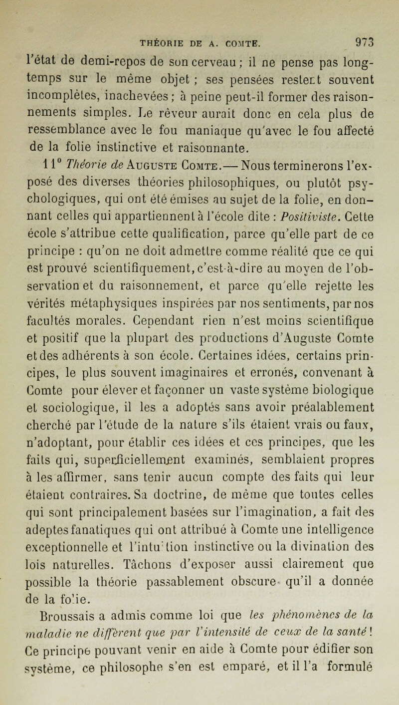 l'état de demi-repos de son cerveau ; il ne pense pas long- temps sur le même objet ; ses pensées restent souvent incomplètes, inachevées; à peine peut-il former des raison- nements simples. Le rêveur aurait donc en cela plus de ressemblance avec le fou maniaque qu'avec le fou affecté de la folie instinctive et raisonnante. 11° Théorie de Auguste Comte.— Nous terminerons l'ex- posé des diverses théories philosophiques, ou plutôt psy- chologiques, qui ont été émises au sujet de la folie, en don- nant celles qui appartiennent à l'école dite : Positiviste. Cette école s'attribue cette qualification, parce qu'elle part de ce principe : qu'on ne doit admettre comme réalité que ce qui est prouvé scientifiquement, c'est-à-dire au moyen de l'ob- servation et du raisonnement, et parce qu'elle rejette les vérités métaphysiques inspirées par nos sentiments, par nos facultés morales. Cependant rien n'est moins scientifique et positif que la plupart des productions d'Auguste Comte et des adhérents à son école. Certaines idées, certains prin- cipes, le plus souvent imaginaires et erronés, convenant à Comte pour élever et façonner un vaste système biologique et sociologique, il les a adoptés sans avoir préalablement cherché par l'étude de la nature s'ils étaient vrais ou faux, n'adoptant, pour établir ces idées et ces principes, que les faits qui, superficiellement examinés, semblaient propres à les affirmer, sans tenir aucun compte des faits qui leur étaient contraires. Sa doctrine, de même que toutes celles qui sont principalement basées sur l'imagination, a fait des adeptes fanatiques qui ont attribué à Comte une intelligence exceptionnelle et l'intu:lion instinctive ou la divination des lois naturelles. Tâchons d'exposer aussi clairement que possible la théorie passablement obscure qu'il a donnée de la folie. Broussais a admis comme loi que les phénomènes de la maladie ne diffèrent que par l'intensité de ceux de la santé ! Ce principe pouvant venir en aide à Comte pour édifier son système, ce philosophe s'en est emparé, et il l'a formulé