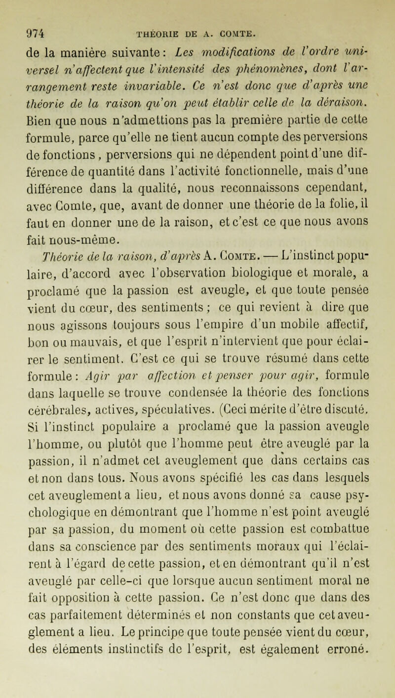 de la manière suivante : Les modifications de l'ordre uni- versel n'affectent que l'intensité des phénomènes, dont l'ar- rangement reste invariable. Ce n'est donc que d'après une théorie de la raison qu'on peut établir celle de la déraison. Bien que nous n'admettions pas la première partie de cette formule, parce qu'elle ne tient aucun compte des perversions de fonctions , perversions qui ne dépendent point d'une dif- férence de quantité dans l'activité fonctionnelle, mais d'uue différence dans la qualité, nous reconnaissons cependant, avec Comte, que, avant de donner une théorie de la folie, il faut en donner une de la raison, et c'est ce que nous avons fait nous-mème. Théorie de la raison, d'après A. Comte. — L'instinct popu- laire, d'accord avec l'observation biologique et morale, a proclamé que la passion est aveugle, et que toute pensée vient du cœur, des sentiments ; ce qui revient à dire que nous agissons toujours sous l'empire d'un mobile affectif, bon ou mauvais, et que l'esprit n'intervient que pour éclai- rer le sentiment. C'est ce qui se trouve résumé dans cette formule: Agir par affection et penser pour agir, formule dans laquelle se trouve condensée la théorie des fonctions cérébrales, actives, spéculatives. (Ceci mérite d'être discuté. Si l'instinct populaire a proclamé que la passion aveugle l'homme, ou plutôt que l'homme peut être aveuglé par la passion, il n'admet cet aveuglement que dans certains cas et non dans tous. Nous avons spécifié les cas dans lesquels cet aveuglement a lieu, et nous avons donné sa cause psy- chologique en démontrant que l'homme n'est point aveuglé par sa passion, du moment où cette passion est combattue dans sa conscience par des sentiments moraux qui l'éclai- rent à l'égard de cette passion, et en démontrant qu'il n'est aveuglé par celle-ci que lorsque aucun sentiment moral ne fait opposition à cette passion. Ce n'est donc que dans des cas parfaitement déterminés et non constants que cet aveu- glement a lieu. Le principe que toute pensée vient du cœur, des éléments instinctifs de l'esprit, est également erroné.