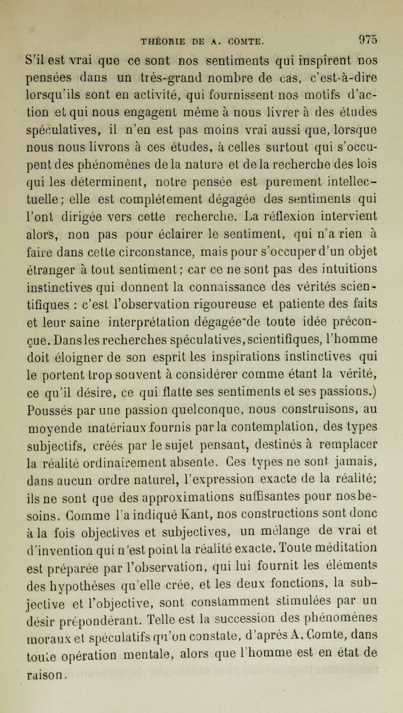 S'il est vrai que ce sont nos sentiments qui inspirent nos pensées dans un très-grand nombre de cas, c'est-à-dire lorsqu'ils sont en activité, qui fournissent nos motifs d'ac- tion et qui nous engagent même à nous livrer à des études spéculatives, il n'en est pas moins vrai aussi que, lorsque nous nous livrons à ces études, à celles surtout qui s'occu- pent des phénomènes delà nature et de la recherche des lois qui les déterminent, notre pensée est purement intellec- tuelle; elle est complètement dégagée des sentiments qui l'ont dirigée vers cette recherche. La réflexion intervient alors, non pas pour éclairer le sentiment, qui n'a rien à faire dans celle circonstance, mais pour s'occuper d'un objet étranger à tout sentiment; car ce ne sont pas des intuitions instinctives qui donnent la connaissance des vérités scien- tifiques : c'est l'observation rigoureuse et patiente des faits et leur saine interprétation dégagée'de toute idée précon- çue. Dans les recherches spéculatives, scientifiques, l'homme doit éloigner de son esprit les inspirations instinclives qui le portent trop souvent à considérer comme étant la vérité, ce qu'il désire, ce qui flatte ses sentiments et ses passions.) Poussés par une passion quelconque, nous construisons, au moyende matériaux fournis parla contemplation, des types subjectifs, créés par le sujet pensant, destinés à remplacer la réalité ordinairement absente. Ces types ne sont jamais, dans aucun ordre naturel, l'expression exacte de la réalité; ils ne sont que des approximations suffisantes pour nosbe- soins. Comme l'a indiqué Kant, nos constructions sont donc à la fois objectives et subjectives, un mélange de vrai et d'invention qui n 'est point la réalité exacte. Toute méditation est préparée par l'observation, qui lui fournit les éléments des hypothèses qu'elle crée, et les deux fonctions, la sub- jective et l'objective, sont constamment stimulées par un désir prépondérant. Telle est la succession des phénomènes moraux et spéculatifs qu'on constate, d'après A. Comte, dans toute opération mentale, alors que l'homme est en état de raison.