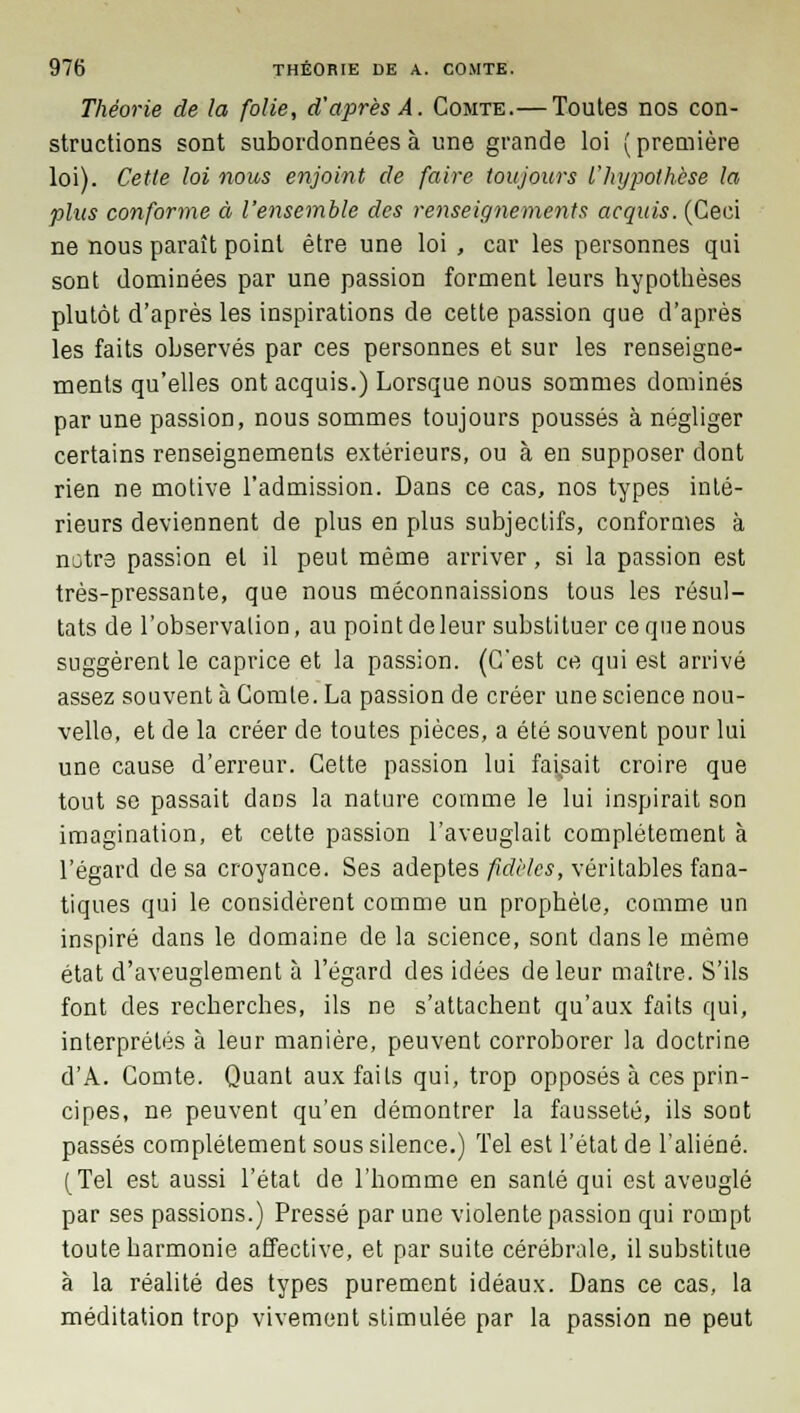 Théorie de la folie, d'après A. Comte.— Toutes nos con- structions sont subordonnées à une grande loi (première loi). Cette loi nous enjoint de faire toujours l'hypothèse la plus conforme à l'ensemble des renseignements acquis. (Ceci ne nous paraît point être une loi , car les personnes qui sont dominées par une passion forment leurs hypothèses plutôt d'après les inspirations de cette passion que d'après les faits observés par ces personnes et sur les renseigne- ments qu'elles ont acquis.) Lorsque nous sommes dominés par une passion, nous sommes toujours poussés à négliger certains renseignements extérieurs, ou à en supposer dont rien ne motive l'admission. Dans ce cas, nos types inté- rieurs deviennent de plus en plus subjectifs, conformes à notre passion et il peut même arriver, si la passion est très-pressante, que nous méconnaissions tous les résul- tats de l'observation, au pointdeleur substituer cequenous suggèrent le caprice et la passion. (C'est ce qui est arrivé assez souvent à Comte. La passion de créer une science nou- velle, et de la créer de toutes pièces, a été souvent pour lui une cause d'erreur. Cette passion lui faisait croire que tout se passait dans la nature comme le lui inspirait son imagination, et cette passion l'aveuglait complètement à l'égard de sa croyance. Ses adeptes fidèles, véritables fana- tiques qui le considèrent comme un prophète, comme un inspiré dans le domaine de la science, sont dans le même état d'aveuglement à l'égard des idées de leur maître. S'ils font des recherches, ils ne s'attachent qu'aux faits qui, interprétés à leur manière, peuvent corroborer la doctrine d'A. Comte. Quant aux faits qui, trop opposés à ces prin- cipes, ne peuvent qu'en démontrer la fausseté, ils sont passés complètement sous silence.) Tel est l'état de l'aliéné. [Tel est aussi l'état de l'homme en santé qui est aveuglé par ses passions.) Pressé par une violente passion qui rompt toute harmonie affective, et par suite cérébrale, il substitue à la réalité des types purement idéaux. Dans ce cas, la méditation trop vivement stimulée par la passion ne peut