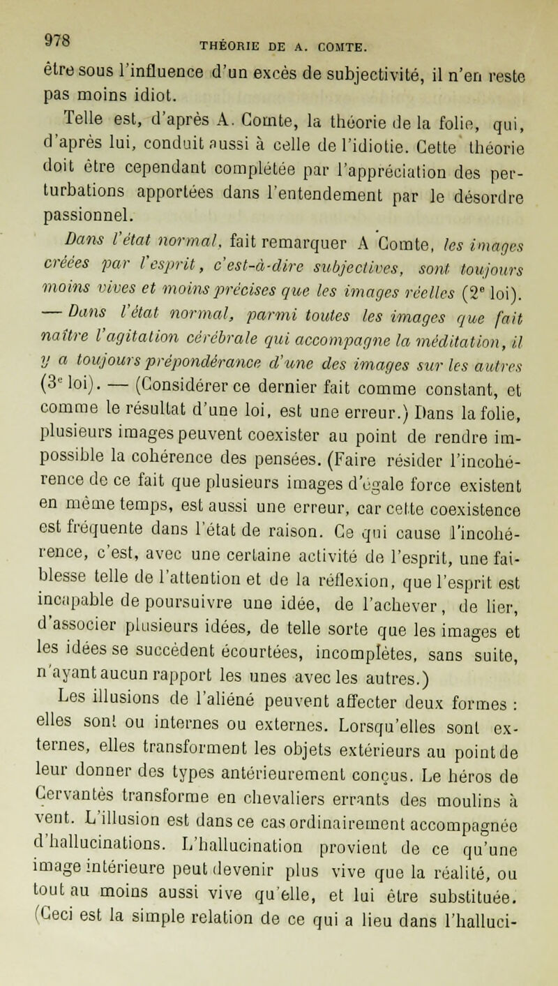 être sous l'influence d'un excès de subjectivité, il n'en reste pas moins idiot. Telle est, d'après A. Comte, la théorie de la folio, qui, d'après lui, conduit aussi à celle de l'idiotie. Cette théorie doit être cependant complétée par l'appréciation des per- turbations apportées dans l'entendement par le désordre passionnel. Dans l'état normal, fait remarquer A Comte, les images créées par l'esprit, c'est-à-dire subjectives, sont toujours moins vives et moins précises que les images réelles (2e loi). — Dans l'état normal, parmi toutes les images que fait naître l'agitation cérébrale qui accompagne la méditation, il y a toujours prépondérance d'une des images sur les autres (3e loi). — (Considérer ce dernier fait comme constant, et comme le résultat d'une loi, est une erreur.) Dans la folie, plusieurs images peuvent coexister au point de rendre im- possible la cohérence des pensées. (Faire résider l'incohé- rence de ce fait que plusieurs images d'égale force existent en même temps, est aussi une erreur, car cette coexistence est fréquente dans l'état de raison. Ce qui cause l'incohé- rence, c'est, avec une certaine activité de l'esprit, une fai- blesse telle de l'attention et de la réflexion, que l'esprit est incapable de poursuivre une idée, de l'achever, de lier, d'associer plusieurs idées, de telle sorte que les images et les idées se succèdent écourtées, incomplètes, sans suite, n'ayant aucun rapport les unes avec les autres.) Les illusions de l'aliéné peuvent affecter deux formes : elles sont ou internes ou externes. Lorsqu'elles sont ex- ternes, elles transforment les objets extérieurs au point de leur donner des types antérieurement conçus. Le héros de Cervantes transforme en chevaliers errants des moulins à vent. L'illusion est dans ce cas ordinairement accompagnée d'hallucinations. L'hallucination provient de ce qu'une image intérieure peut devenir plus vive que la réalité, ou tout au moins aussi vive qu'elle, et lui être substituée. (Ceci est la simple relation de ce qui a lieu dans l'halluci-