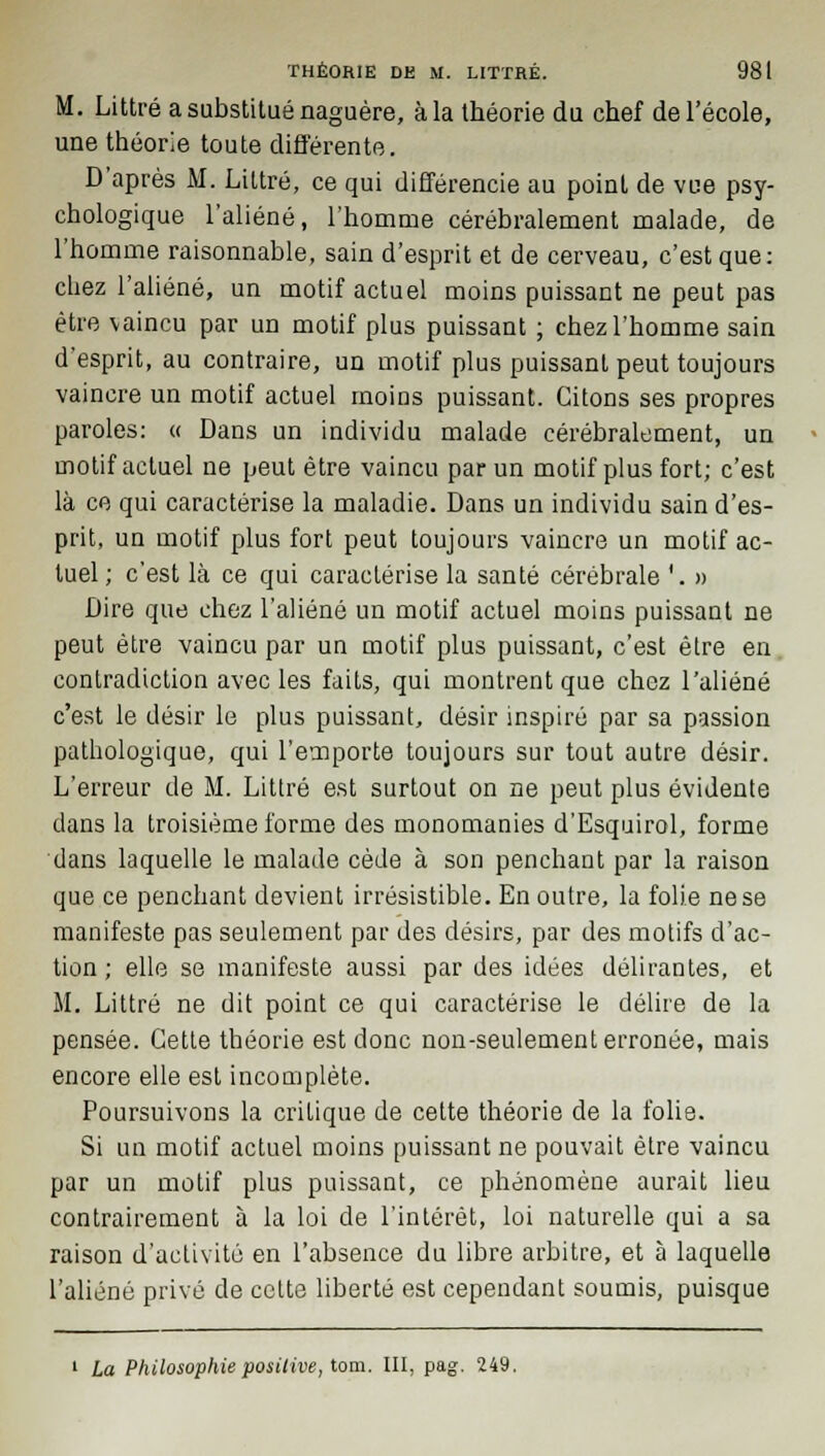 M. Littré a substitué naguère, à la théorie du chef de l'école, une théorie toute différente. D'après M. Littré, ce qui différencie au point de vue psy- chologique l'aliéné, l'homme cérébralement malade, de l'homme raisonnable, sain d'esprit et de cerveau, c'est que: chez l'aliéné, un motif actuel moins puissant ne peut pas être vaincu par un motif plus puissant ; chez l'homme sain d'esprit, au contraire, un motif plus puissant peut toujours vaincre un motif actuel moins puissant. Citons ses propres paroles: « Dans un individu malade cérébralement, un motif actuel ne peut être vaincu par un motif plus fort; c'est là ce qui caractérise la maladie. Dans un individu sain d'es- prit, un motif plus fort peut toujours vaincre un motif ac- tuel; c'est là ce qui caractérise la santé cérébrale '. » Dire que chez l'aliéné un motif actuel moins puissant ne peut être vaincu par un motif plus puissant, c'est èlre en contradiction avec les faits, qui montrent que chez l'aliéné c'est le désir le plus puissant, désir inspiré par sa passion pathologique, qui l'emporte toujours sur tout autre désir. L'erreur de M. Littré est surtout on ne peut plus évidente dans la troisième forme des monomanies d'Esquirol, forme dans laquelle le malade cède à son penchant par la raison que ce penchant devient irrésistible. En outre, la folie ne se manifeste pas seulement par des désirs, par des motifs d'ac- tion ; elle se manifeste aussi par des idées délirantes, et M. Littré ne dit point ce qui caractérise le délire de la pensée. Cette théorie est donc non-seulement erronée, mais encore elle est incomplète. Poursuivons la critique de cette théorie de la folie. Si un motif actuel moins puissant ne pouvait être vaincu par un motif plus puissant, ce phénomène aurait lieu contrairement à la loi de l'intérêt, loi naturelle qui a sa raison d'activité en l'absence du libre arbitre, et à laquelle l'aliéné privé de cette liberté est cependant soumis, puisque 1 La Philosophie positive, tom. III, pag. 249.