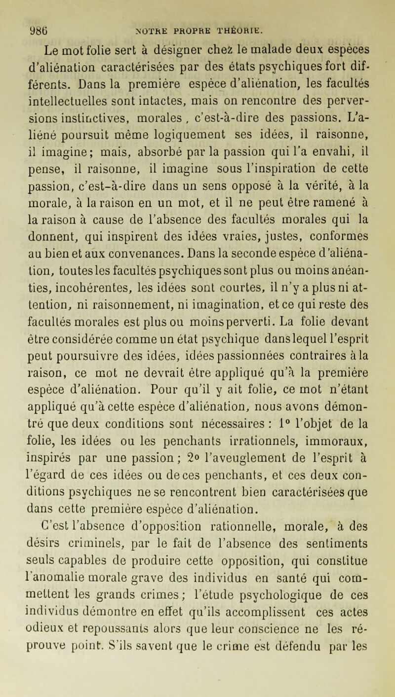 Le mot folie sert à désigner chez le malade deux espèces d'aliénation caractérisées par des états psychiques fort dif- férents. Dans la première espèce d'aliénation, les facultés intellectuelles sont intactes, mais on rencontre des perver- sions instinctives, morales , c'est-à-dire des passions. L'a- liéné poursuit même logiquement ses idées, il raisonne, il imagine; mais, absorbé parla passion qui l'a envahi, il pense, il raisonne, il imagine sous l'inspiration de cette passion, c'est-à-dire dans un sens opposé à la vérité, à la morale, à la raison en un mot, et il ne peut être ramené à la raison à cause de l'absence des facultés morales qui la donnent, qui inspirent des idées vraies, justes, conformes au bien et aux convenances. Dans la seconde espèce d'aliéna- tion, toutes les facultés psychiques sont plus ou moins anéan- ties, incohérentes, les idées sont courtes, il n'y a plus ni at- tention, ni raisonnement, ni imagination, et ce qui reste des facultés morales est plus ou moins perverti. La folie devant être considérée comme un état psychique danslequel l'esprit peut poursuivre des idées, idées passionnées contraires à la raison, ce mot ne devrait être appliqué qu'à la première espèce d'aliénation. Pour qu'il y ait folie, ce mot n'étant appliqué qu'à cette espèce d'aliénation, nous avons démon- tré que deux conditions sont nécessaires: 1° l'objet delà folie, les idées ou les penchants irrationnels, immoraux, inspirés par une passion; 2° l'aveuglement de l'esprit à l'égard de ces idées ou de ces penchants, et ces deux con- ditions psychiques ne se rencontrent bien caractérisées que dans cette première espèce d'aliénation. C'est l'absence d'opposition rationnelle, morale, à des désirs criminels, par le fait de l'absence des sentiments seuls capables de produire cette opposition, qui constitue l'anomalie morale grave des individus en santé qui com- mettent les grands crimes ; l'étude psychologique de ces individus démontre en effet qu'ils accomplissent ces actes odieux et repoussants alors que leur conscience ne les ré- prouve point. S'ils savent que le crime est défendu par les