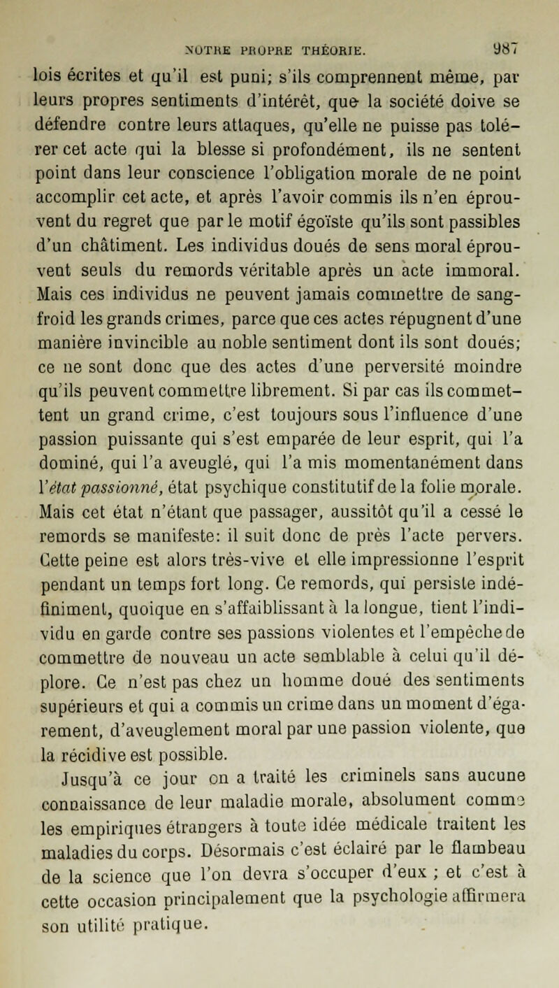 lois écrites et qu'il est puni; s'ils comprennent même, par leurs propres sentiments d'intérêt, que- la société doive se défendre contre leurs attaques, qu'elle ne puisse pas tolé- rer cet acte qui la blesse si profondément, ils ne sentent point dans leur conscience l'obligation morale de ne point accomplir cet acte, et après l'avoir commis ils n'en éprou- vent du regret que par le motif égoïste qu'ils sont passibles d'un châtiment. Les individus doués de sens moral éprou- vent seuls du remords véritable après un acte immoral. Mais ces individus ne peuvent jamais commettre de sang- froid les grands crimes, parce que ces actes répugnent d'une manière invincible au noble sentiment dont ils sont doués; ce ne sont donc que des actes d'une perversité moindre qu'ils peuvent commettre librement. Si par cas ils commet- tent un grand crime, c'est toujours sous l'influence d'une passion puissante qui s'est emparée de leur esprit, qui l'a dominé, qui l'a aveuglé, qui l'a mis momentanément dans l'état passionné, état psychique constitutif de la folie m.orale. Mais cet état n'étant que passager, aussitôt qu'il a cessé le remords se manifeste: il suit donc de près l'acte pervers. Cette peine est alors très-vive et elle impressionne l'esprit pendant un temps fort long. Ce remords, qui persiste indé- finiment, quoique en s'affaiblissant à la longue, tient l'indi- vidu en garde contre ses passions violentes et l'empêche de commettre de nouveau un acte semblable à celui qu'il dé- plore. Ce n'est pas chez un homme doué des sentiments supérieurs et qui a commis un crime dans un moment d'éga- rement, d'aveuglement moral par une passion violente, que la récidive est possible. Jusqu'à ce jour on a traité les criminels sans aucune connaissance de leur maladie morale, absolument commo les empiriques étrangers à toute idée médicale traitent les maladies du corps. Désormais c'est éclairé par le flambeau de la science que l'on devra s'occuper d'eux ; et c'est à cette occasion principalement que la psychologie affirmera son utilité pratique.