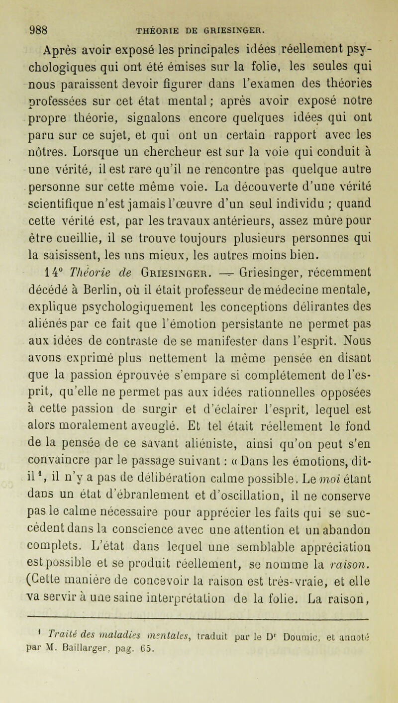 Après avoir exposé les principales idées réellement psy- chologiques qui ont été émises sur la folie, les seules qui nous paraissent devoir figurer dans l'examen des théories professées sur cet état mental; après avoir exposé notre propre théorie, signalons encore quelques idées qui ont paru sur ce sujet, et qui ont un certain rapport avec les nôtres. Lorsque un chercheur est sur la voie qui conduit à une vérité, il est rare qu'il ne rencontre pas quelque autre personne sur cette même voie. La découverte d'une vérité scientifique n'est jamais l'œuvre d'un seul individu ; quand cette vérité est, par les travaux antérieurs, assez mûre pour être cueillie, il se trouve toujours plusieurs personnes qui la saisissent, les uns mieux, les autres moins bien. 14° Théorie de Griesinger. -^- Griesinger, récemment décédé à Berlin, où il était professeur de médecine mentale, explique psychologiquement les conceptions délirantes des aliénés par ce fait que l'émotion persistante ne permet pas aux idées de contraste de se manifester dans l'esprit. Nous avons exprimé plus nettement la même pensée en disant que la passion éprouvée s'empare si complètement de l'es- prit, qu'elle ne permet pas aux idées rationnelles opposées à cette passion de surgir et d'éclairer l'esprit, lequel est alors moralement aveuglé. Et tel était réellement le fond de la pensée de ce savant aliéniste, ainsi qu'on peut s'en convaincre par le passage suivant : « Dans les émotions, dit- il4, il n'y a pas de délibération calme possible. Le moi étant dans un état d'ébranlement et d'oscillation, il ne conserve pas le calme nécessaire pour apprécier les faits qui se suc- cèdent dans la conscience avec une attention et un abandon complets. L'état dans lequel une semblable appréciation est possible et se produit réellement, se nomme la raison. (GetLe manière de concevoir la raison est très-vraie, et elle va servir à une saine interprétation de la folie. La raison, 1 Traité des maladies mentales, traduit par le Dr Doumic, et annoté par M. Baillarger. pag. C5.