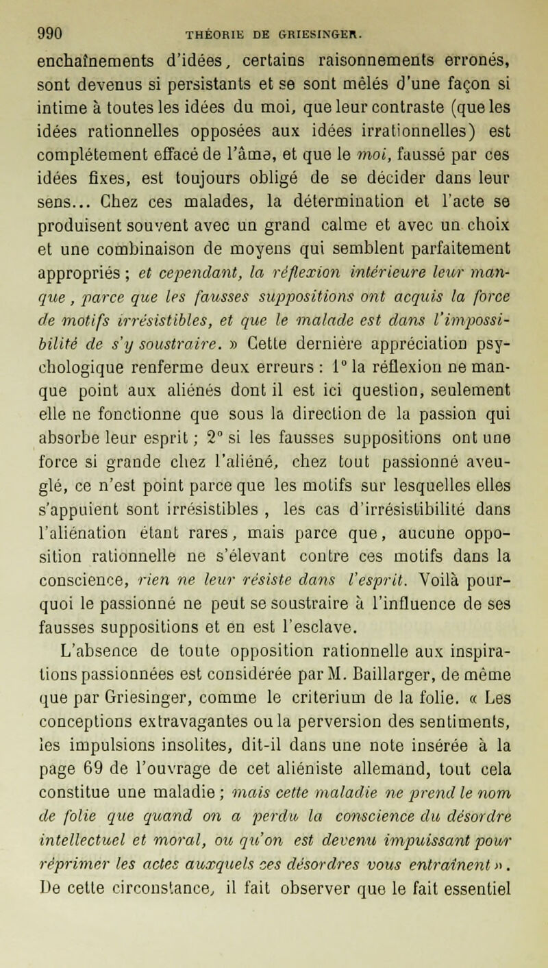 enchaînements d'idées, certains raisonnements erronés, sont devenus si persistants et se sont mêlés d'une façon si intime à toutes les idées du moi, que leur contraste (que les idées rationnelles opposées aux idées irrationnelles) est complètement effacé de l'âme, et que le moi, faussé par ces idées fixes, est toujours obligé de se décider dans leur sens... Chez ces malades, la détermination et l'acte se produisent souvent avec un grand calme et avec un choix et une combinaison de moyens qui semblent parfaitement appropriés ; et cependant, la réflexion intérieure leur man- que , parce que les fausses suppositions ont acquis la force de motifs irrésistibles, et que le malade est dans l'impossi- bilité de s'y soustraire. » Cette dernière appréciation psy- chologique renferme deux erreurs: l°la réflexion ne man- que point aux aliénés dont il est ici question, seulement elle ne fonctionne que sous la direction de la passion qui absorbe leur esprit ; 2° si les fausses suppositions ont une force si grande chez l'aliéné, chez tout passionné aveu- glé, ce n'est point parce que les motifs sur lesquelles elles s'appuient sont irrésistibles , les cas d'irrésislibilité dans l'aliénation étant rares, mais parce que, aucune oppo- sition rationnelle ne s'élevant contre ces motifs dans la conscience, rien ne leur résiste dans l'esprit. Voilà pour- quoi le passionné ne peut se soustraire à l'influence de ses fausses suppositions et en est l'esclave. L'absence de toute opposition rationnelle aux inspira- tions passionnées est considérée par M. Baillarger, de même que par Griesinger, comme le critérium de la folie. « Les conceptions extravagantes ou la perversion des sentiments, les impulsions insolites, dit-il dans une note insérée à la page 69 de l'ouvrage de cet aliéniste allemand, tout cela constitue une maladie ; mais cette maladie ne prend le nom de folie que quand on a perdu la conscience du désordre intellectuel et moral, ou qu'on est devenu impuissant pour réprimer les actes auxquels ces désordres vous entraînent ». De cette circonstance, il fait observer que le fait essentiel