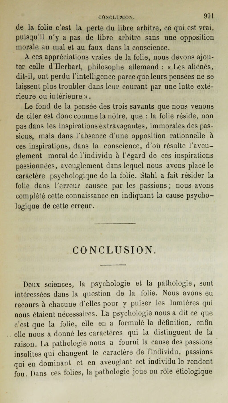 de la folie c'est la perte du libre arbitre, ce qui est vrai, puisqu'il n'y a pas de libre arbitre sans une opposition morale au mal et au faux dans la conscience. A ces appréciations vraies de la folie, nous devons ajou- ter celle d'Herbart, philosophe allemand : « Les aliénés, dit-il, ont perdu l'intelligence parce que leurs pensées ne se laissent plus troubler dans leur courant par une lutte exté- rieure ou intérieure». Le fond de la pensée des trois savants que nous venons de citer est donc comme la nôtre, que : la folie réside, non pas dans les inspirations extravagantes, immorales des pas- sions, mais dans l'absence d'une opposition rationnelle à ces inspirations, dans la conscience, d'où résulte l'aveu- glement moral de l'individu à l'égard de ces inspirations passionnées, aveuglement dans lequel nous avons placé le caractère psychologique de la folie. Stahl a fait résider la folie dans l'erreur causée par les passions ; nous avons complété cette connaissance en indiquant la cause psycho- logique de cette erreur. CONCLUSION. Deux sciences, la psychologie et la pathologie, sont intéressées dans la question de la folie. Nous avons eu recours à chacune d'elles pour y puiser les lumières qui nous étaient nécessaires. La psychologie nous a dit ce que c'est que la folie, elle en a formulé la définition, enfin elle nous a donné les caractères qui la distinguent de la raison. La pathologie nous a fourni la cause des passions insolites qui changent le caractère de l'individu, passions qui en dominant et en aveuglant cet individu le rendent fou. Dans ces folies, la pathologie joue un rôle étiologique