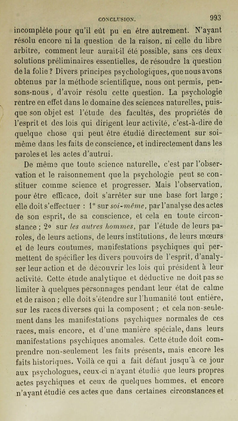 incomplète pour qu'il eût pu en être autrement. N'ayant résolu encore ni la question de la raison, ni celle du libre arbitre, comment leur aurait-il été possible, sans ces deux solutions préliminaires essentielles, de résoudre la question de la folie? Divers principes psychologiques, que nous avons obtenus par la méthode scientifique, nous ont permis, pen- sons-nous , d'avoir résolu cette question. La psychologie rentre en effet dans le domaine des sciences naturelles, puis- que son objet est l'étude des facultés, des propriétés de l'esprit et des lois qui dirigent leur activité, c'est-à-dire de quelque chose qui peut être étudié directement sur soi- même dans les faits de conscience, et indirectement dans les paroles et les actes d'autrui. De même que toute science naturelle, c'est par l'obser- vation et le raisonnement que la psychologie peut se con- stituer comme science et progresser. Mais l'observation, pour être efficace, doit s'arrêter sur une base fort large ; elle doit s'effectuer : 1° sur soi-même, parl'analyse des actes de son esprit, de sa conscience, et cela en toute circon- stance ; 2° sur les autres hommes, par l'étude de leurs pa- roles, de leurs actions, de leurs institutions, de leurs mœurs et de leurs coutumes, manifestations psychiques qui per- mettent de spécifier les divers pouvoirs de l'esprit, d'analy- ser leur action et de découvrir les lois qui président à leur activité. Cette étude analytique et déductive ne doit pas se limiter à quelques personnages pendant leur état de calme et de raison; elle doit s'étendre sur l'humanité tout entière, sur les races diverses qui la composent ; et cela non-seule- ment dans les manifestations psychique? normales de ces races, mais encore, et d'une manière spéciale, dans leurs manifestations psychiques anomales. Cette étude doit com- prendre non-seulement les faits présents, mais encore les faits historiques. Voilà ce qui a fait défaut jusqu'à ce jour aux psychologues, ceux-ci n'ayant étudié que leurs propres actes psychiques et ceux de quelques hommes, et encore n'ayant étudié ces actes que dans certaines circonstances et