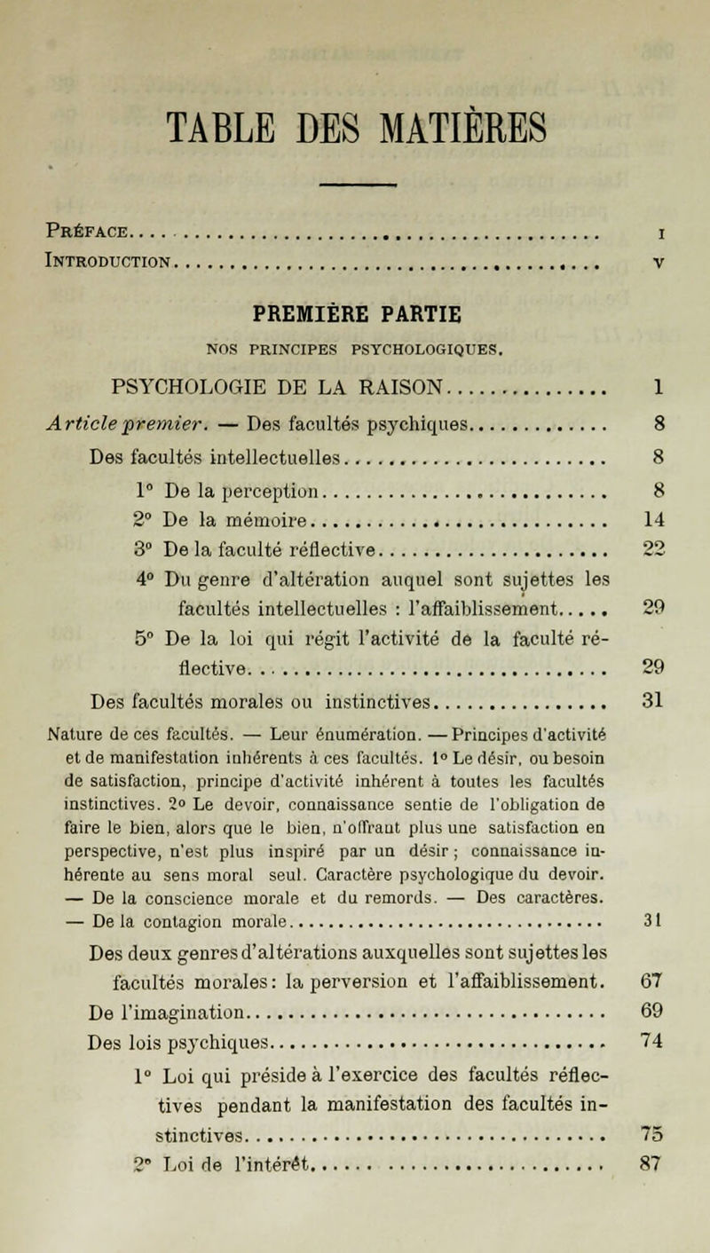 TABLE DES MATIÈRES Préface i Introduction v PREMIÈRE PARTIE NOS PRINCIPES PSYCHOLOGIQUES. PSYCHOLOGIE DE LA RAISON 1 Article premier. — Des facultés psychiques 8 Des facultés intellectuelles 8 1 De la perception 8 2° De la mémoire 14 3° De la faculté réflective 22 4° Du genre d'altération auquel sont sujettes les facultés intellectuelles : l'affaiblissement 29 5° De la loi qui régit l'activité de la faculté ré- flective 29 Des facultés morales ou instinctives 31 Nature de ces facultés. — Leur énumération. —Principes d'activité et de manifestation inhérents à ces facultés. 1° Le désir, ou besoin de satisfaction, principe d'activité inhérent à toutes les facultés instinctives. 2» Le devoir, connaissance sentie de l'obligation de faire le bien, alors que le bien, n'offrant plus une satisfaction en perspective, n'est plus inspiré par un désir ; connaissance in- hérente au sens moral seul. Caractère psychologique du devoir. — De la conscience morale et du remords. — Des caractères. — De la contagion morale 31 Des deux genres d'altérations auxquelles sont sujettes les facultés morales: la perversion et l'affaiblissement. 67 De l'imagination 69 Des lois psychiques 74 1° Loi qui préside à l'exercice des facultés réflec- tives pendant la manifestation des facultés in- stinctives 75 2» Loi de l'intérêt 87