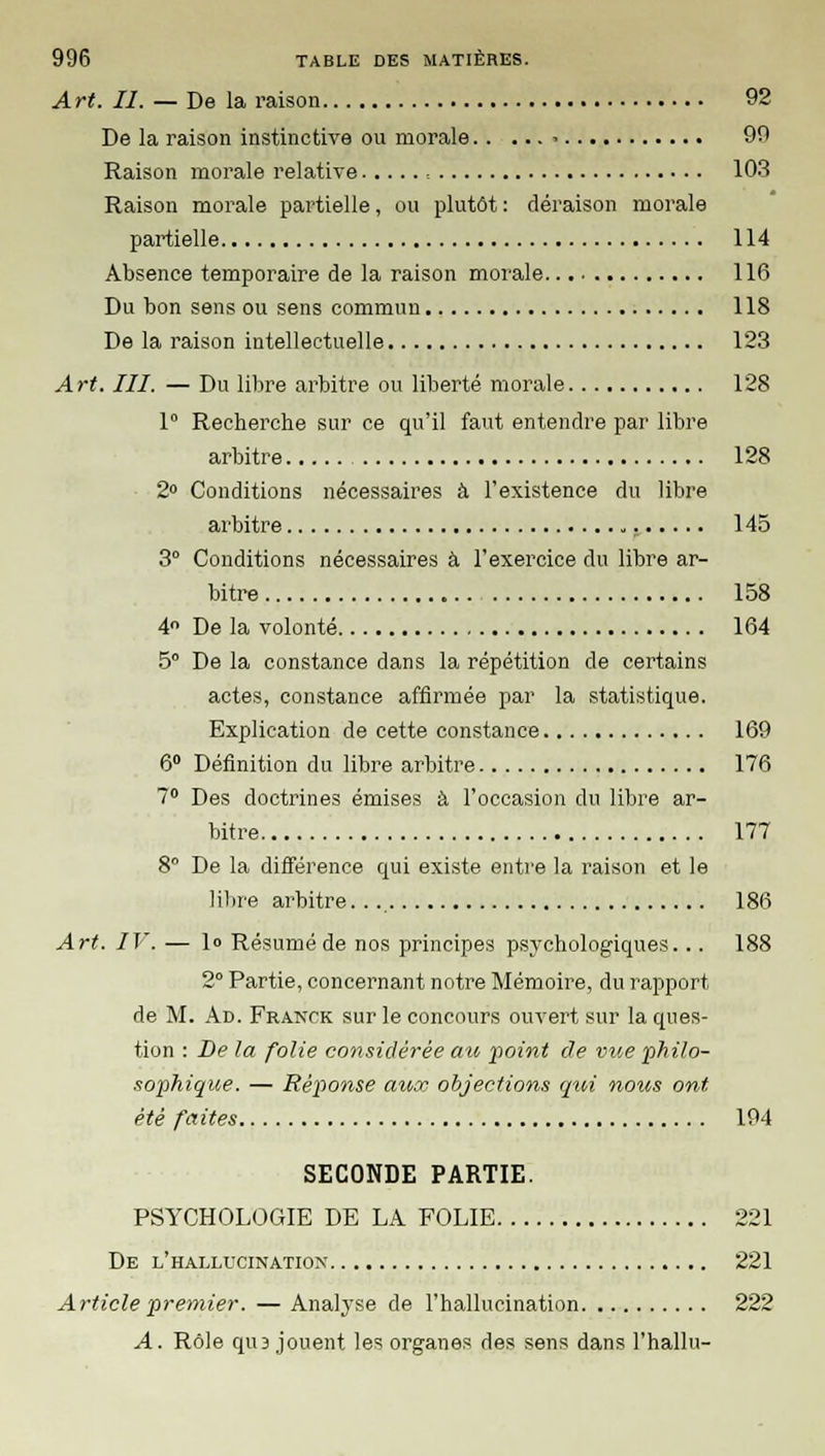 A rt. II. — De la raison 92 De la raison instinctive ou morale ■ 99 Raison morale relative , 103 Raison morale partielle, ou plutôt : déraison morale partielle 114 Absence temporaire de la raison morale 116 Du bon sens ou sens commun 118 De la raison intellectuelle 123 Art. III. — Du libre arbitre ou liberté morale 128 1° Recherche sur ce qu'il faut entendre par libre arbitre 128 2° Conditions nécessaires à l'existence du libre arbitre 145 3° Conditions nécessaires à l'exercice du libre ar- bitre 158 4° De la volonté 164 5 De la constance dans la répétition de certains actes, constance affirmée par la statistique. Explication de cette constance 169 6° Définition du libre arbitre 176 7° Des doctrines émises à l'occasion du libre ar- bitre 177 8° De la différence qui existe entre la raison et le libre arbitre. 186 Art. IV. — lo Résumé de nos principes psychologiques... 188 2° Partie, concernant notre Mémoire, du rapport de M. Ad. Franck sur le concours ouvert sur la ques- tion : De la folie considérée au point de vue philo- sophique. — Réponse aux objections qui nous ont été faites 194 SECONDE PARTIE. PSYCHOLOGIE DE LA FOLIE 221 De l'hallucination 221 Article premier. — Analyse de l'hallucination 222 A. Rôle qm jouent les organes des sens dans l'hallu-