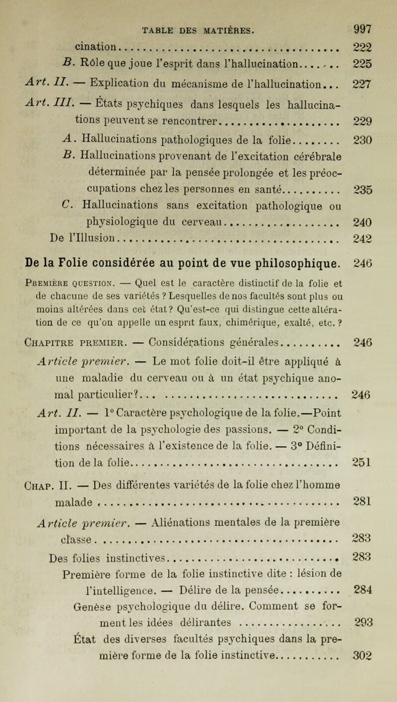 cination 222 B. Rôle que joue l'esprit dans l'hallucination -.. 225 Art. II. — Explication du mécanisme de l'hallucination... 227 Art. III. — Etats psychiques dans lesquels les hallucina- tions peuvent se rencontrer 229 A. Hallucinations pathologiques de la folie 230 B. Hallucinations provenant de l'excitation cérébrale déterminée par la pensée prolongée et les préoc- cupations chez les personnes en santé 235 C. Hallucinations sans excitation pathologique ou physiologique du cerveau 240 De l'Illusion 242 De la Folie considérée au point de vue philosophique. 246 Première question. — Quel est le caractère distinctif de la folie et de chacune de ses variétés ? Lesquelles de nos facultés sont plus ou moins altérées dans cet état? Qu'est-ce qui distingue cette altéra- tion de ce qu'on appelle un esprit faux, chiméririue, exalté, etc.? Chapitre premier. — Considérations générales 246 Article premier. — Le mot folie doit-il être appliqué à une maladie du cerveau ou à un état psychique ano- mal particulier? 246 Art. II. — 1°Caractère psychologique de la folie.—Point important de la psychologie des passions. — 2° Condi- tions nécessaires à l'existence de la folie. — 3° Défini- tion de la folie 251 Chap. II. — Des différentes variétés de la folie chez l'homme malade , 281 Article •premier. — Aliénations mentales de la première classe 283 Des folies instinctives 283 Première forme de la folie instinctive dite : lésion de l'intelligence. — Délire de la pensée 284 Genèse psychologique du délire. Comment se for- ment les idées délirantes 293 État des diverses facultés psychiques dans la pre- mière forme de la folie instinctive 302