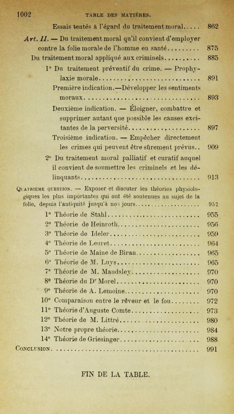 Essais tentés à l'égard du traitement moral 862 Art. H. — Du traitement moral qu'il convient d'employer contre la folie morale de l'homme en sauté 875 Du traitement moral appliqué aux criminels 885 1° Du traitement préventif du crime. — Prophy- laxie morale 891 Première indication.—Développer les sentiments moraux 893 Deuxième indication. — Éloigner, combattre et supprimer autant que possible les causes exci- tantes de la perversité 897 Troisième indication. — Empêcher directement les crimes qui peuvent être sûrement prévus.. 909 2° Du traitement moral palliatif et curatif auquel il convient de soumettre les criminels et les dé- linquants 913 Qlatbie.me question. — Exposer et discuter les théories physiolo- giques les plus importantes qui ont été soutenues au sujet de la folie, depuis l'antiquité jusqu'à no? jours 952 1° Théorie de Stahl 955 2° Théorie de Heimoth 956 3° Théorie de Ideler 959 4 Théorie de Leuret 964 5° Théorie de Maine de Biran 965 6° Théorie de M. Luys 965 7° Théorie de M. Maudsley 970 8° Théorie du Dr Morel 970 9° Théorie de A. Lemoine 970 10° Comparaison entre le rêveur et le fou 972 11° Théorie d'Auguste Comte 973 12° Théorie de M. Littré 980 13° Notre propre théorie 984 14° Théorie de Griesinger 988 Conclusion 991 FIN DE LA TABLE.