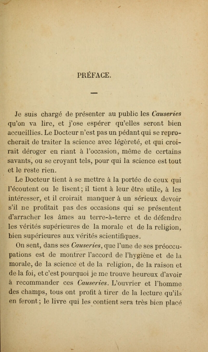 PRÉFACE. Je suis chargé de présenter au public les Causeries qu'on va lire, et j'ose espérer qu'elles seront bien accueillies. Le Docteur n'est pas un pédant qui se repro- cherait de traiter la science avec légèreté, et qui croi- rait déroger en riant à l'occasion, même de certains savants, ou se croyant tels, pour qui la science est tout et le reste rien. Le Docteur tient à se mettre à la portée de ceux qui l'écoutent ou le lisent ; il tient à leur être utile, à les intéresser, et il croirait manquer à un sérieux devoir s'il ne profitait pas des occasions qui se présentent d'arracher les âmes au terre-à-terre et de défendre les vérités supérieures de la morale et de la religion, bien supérieures aux vérités scientifiques. On sent, dans ses Causeries, que l'une de ses préoccu- pations est de montrer l'accord de l'hygiène et de la morale, de la science et de la religion, de la raison et delà foi, et c'est pourquoi je me trouve heureux d'avoir à recommander ces Causeries. L'ouvrier et l'homme des champs, tous ont profit à tirer de la lecture qu'ils en feront ; le livre qui les contient sera très bien placp