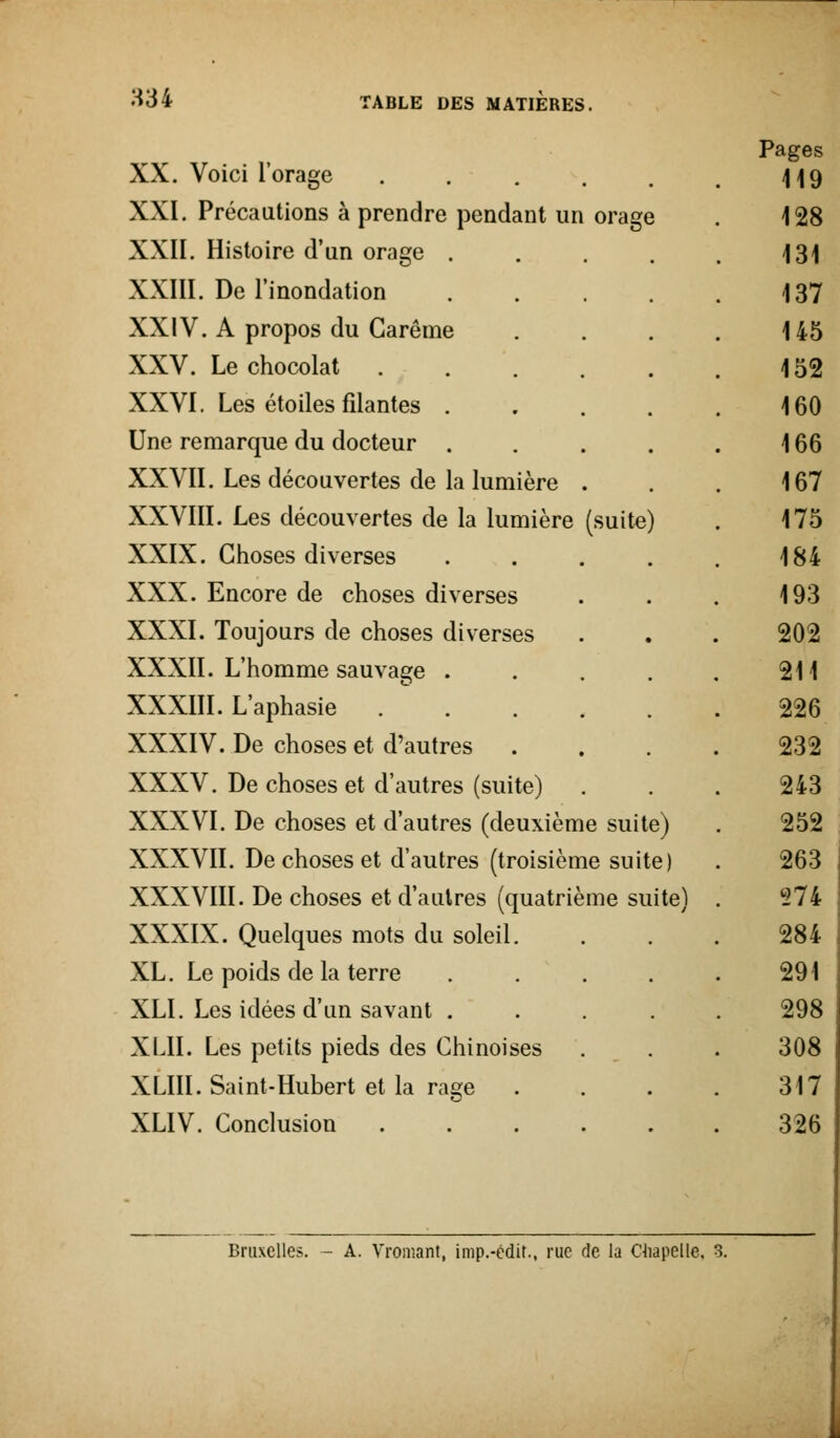 H34 (suite) XX. Voici l'orage ..... XXI. Précautions à prendre pendant un orage XXII. Histoire d'un orage . XXIII. De l'inondation XXIV. A propos du Carême XXV. Le chocolat . XXVI. Les étoiles filantes . Une remarque du docteur . XXVII. Les découvertes de la lumière XXVIII. Les découvertes de la lumière XXIX. Choses diverses XXX. Encore de choses diverses XXXI. Toujours de choses diverses XXXII. L'homme sauvage . XXXIII. L'aphasie XXXIV. De choses et d'autres XXXV. De choses et d'autres (suite) XXXVI. De choses et d'autres (deuxième sui XXXVII. De choses et d'autres (troisième suite) XXXVIII. De choses et d'autres (quatrième sui XXXIX. Quelques mots du soleil XL. Le poids de la terre XLL Les idées d'un savant . XLII. Les petits pieds des Chinoises XLIII. Saint-Hubert et la rage XLIV. Conclusion te) tel Bruxelles. - A. Vromant, imp.-édir., rue de la Chapelle. 3.