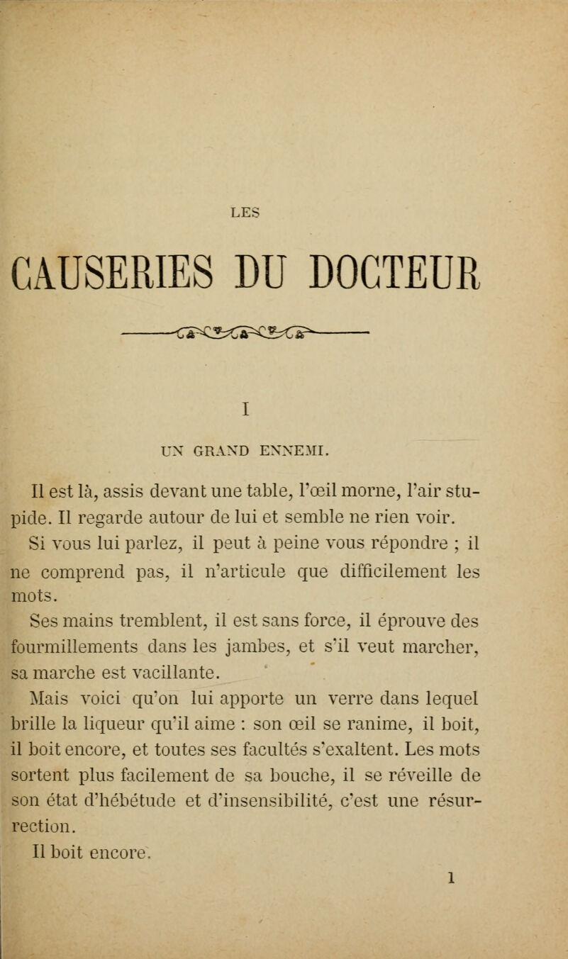CAUSERIES DU DOCTEUR ■<Â^^C^C^Œ^ UN GRAND ENNEMI. Il est là, assis devant une table, l'œil morne, l'air stu- pide. Il regarde autour de lui et semble ne rien voir. Si vous lui parlez, il peut à peine vous répondre ; il ne comprend pas, il n'articule que difficilement les mots. Ses mains tremblent, il est sans force, il éprouve des fourmillements dans les jambes, et s'il veut marcher, sa marche est vacillante. Mais voici qu'on lui apporte un verre dans lequel brille la liqueur qu'il aime : son œil se ranime, il boit, il boit encore, et toutes ses facultés s'exaltent. Les mots sortent plus facilement de sa bouche, il se réveille de son état d'hébétude et d'insensibilité, c'est une résur- rection. Il boit encore. 1