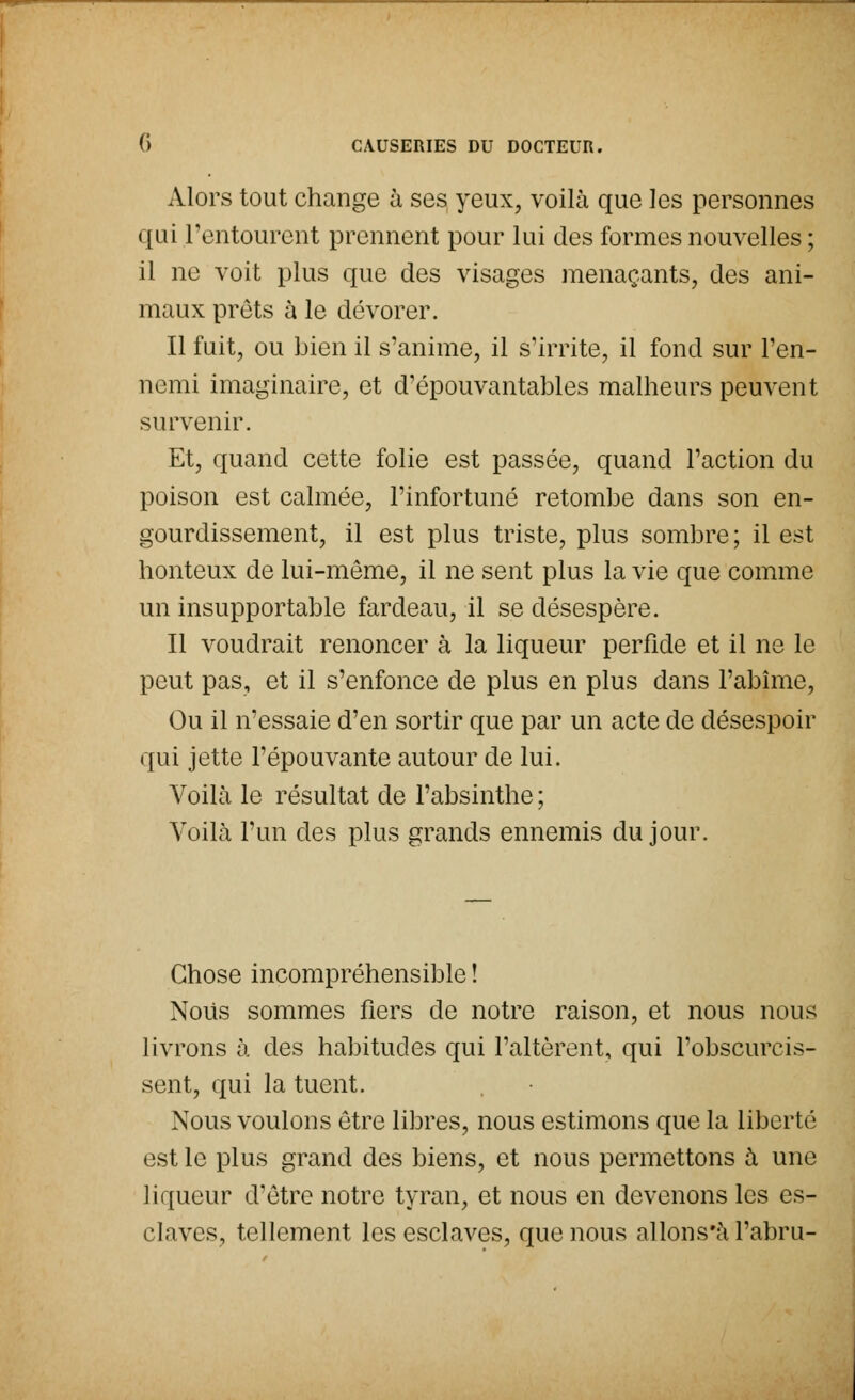 Alors tout change à ses yeux, voilà que les personnes qui l'entourent prennent pour lui des formes nouvelles ; il ne voit plus que des visages menaçants, des ani- maux prêts à le dévorer. Il fuit, ou bien il s'anime, il s'irrite, il fond sur l'en- nemi imaginaire, et d'épouvantables malheurs peuvent survenir. Et, quand cette folie est passée, quand l'action du poison est calmée, l'infortuné retombe dans son en- gourdissement, il est plus triste, plus sombre ; il est honteux de lui-même, il ne sent plus la vie que comme un insupportable fardeau, il se désespère. Il voudrait renoncer à la liqueur perfide et il ne le peut pas, et il s'enfonce de plus en plus dans l'abîme, Ou il n'essaie d'en sortir que par un acte de désespoir qui jette l'épouvante autour de lui. Voilà le résultat de l'absinthe ; Voilà l'un des plus grands ennemis du jour. Chose incompréhensible ! Nous sommes fiers de notre raison, et nous nous livrons à des habitudes qui l'altèrent, qui l'obscurcis- sent, qui la tuent. Nous voulons être libres, nous estimons que la liberté est le plus grand des biens, et nous permettons à une liqueur d'être notre tyran, et nous en devenons les es- claves, tellement les esclaves, que nous allons'à l'abru-