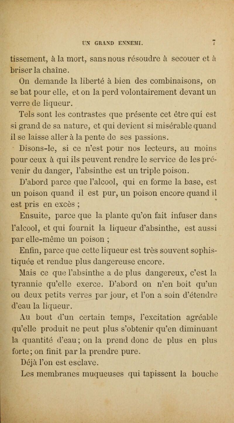 tissement, à la mort, sans nous résoudre à secouer et à briser la chaîne. On demande la liberté à bien des combinaisons, on se bat pour elle, et on la perd volontairement devant un verre de liqueur. Tels sont les contrastes que présente cet être qui est si grand de sa nature, et qui devient si misérable quand il se laisse aller à la pente de ses passions. Disons-le, si ce n'est pour nos lecteurs, au moins pour ceux à qui ils peuvent rendre le service de les pré- venir du danger, l'absinthe est un triple poison. D'abord parce que l'alcool, qui en forme la base, est un poison quand il est pur, un poison encore quand il est pris en excès ; Ensuite, parce que la plante qu'on fait infuser dans l'alcool, et qui fournit la liqueur d'absinthe, est aussi par elle-même un poison ; Enfin, parce que cette liqueur est très souvent sophis- tiquée et rendue plus dangereuse encore. Mais ce que l'absinthe a de plus dangereux, c'est la tyrannie qu'elle exerce. D'abord on n'en boit qu'un ou deux petits verres par jour, et l'on a soin d'étendre d'eau la liqueur. Au bout d'un certain temps, l'excitation agréable qu'elle produit ne peut plus s'obtenir qu'en diminuant la quantité d'eau ; on la prend donc de plus en plus forte; on finit par la prendre pure. Déjà l'on est esclave. Les membranes muqueuses qui tapissent la bouche