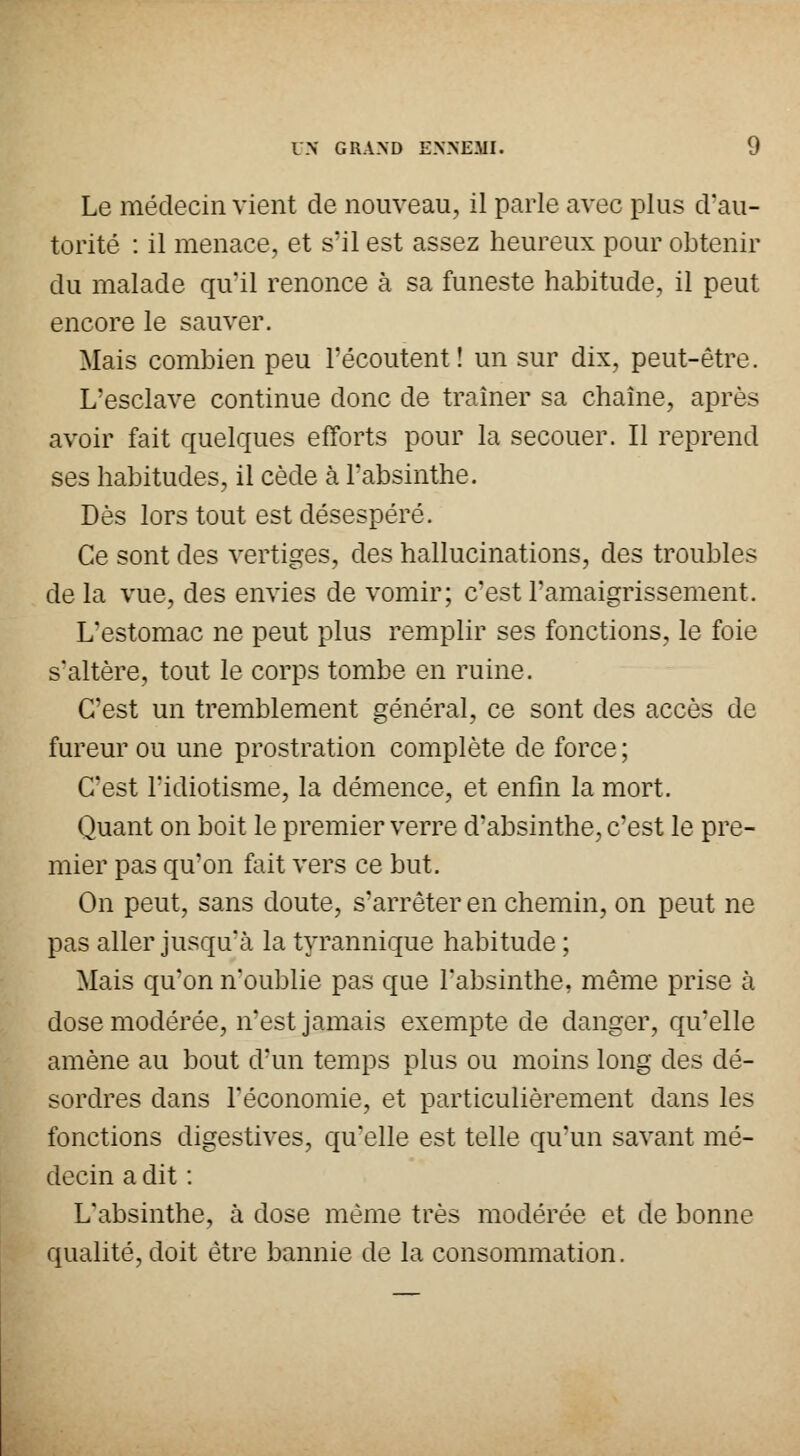 Le médecin vient de nouveau, il parle avec plus d'au- torité : il menace, et s'il est assez heureux pour obtenir du malade qu'il renonce à sa funeste habitude, il peut encore le sauver. Mais combien peu l'écoutent ! un sur dix, peut-être. L'esclave continue donc de traîner sa chaîne, après avoir fait quelques efforts pour la secouer. Il reprend ses habitudes, il cède à l'absinthe. Dès lors tout est désespéré. Ce sont des vertiges, des hallucinations, des troubles de la vue, des envies de vomir; c'est l'amaigrissement. L'estomac ne peut plus remplir ses fonctions, le foie s'altère, tout le corps tombe en ruine. C'est un tremblement général, ce sont des accès de fureur ou une prostration complète de force ; C'est l'idiotisme, la démence, et enfin la mort. Quant on boit le premier verre d'absinthe, c'est le pre- mier pas qu'on fait vers ce but. On peut, sans doute, s'arrêter en chemin, on peut ne pas aller jusqu'à la tyrannique habitude ; Mais qu'on n'oublie pas que l'absinthe, même prise cà dose modérée, n'est jamais exempte de danger, quelle amène au bout d'un temps plus ou moins long des dé- sordres dans l'économie, et particulièrement dans les fonctions digestives, qu'elle est telle qu'un savant mé- decin a dit : L'absinthe, à dose même très modérée et de bonne qualité, doit être bannie de la consommation.