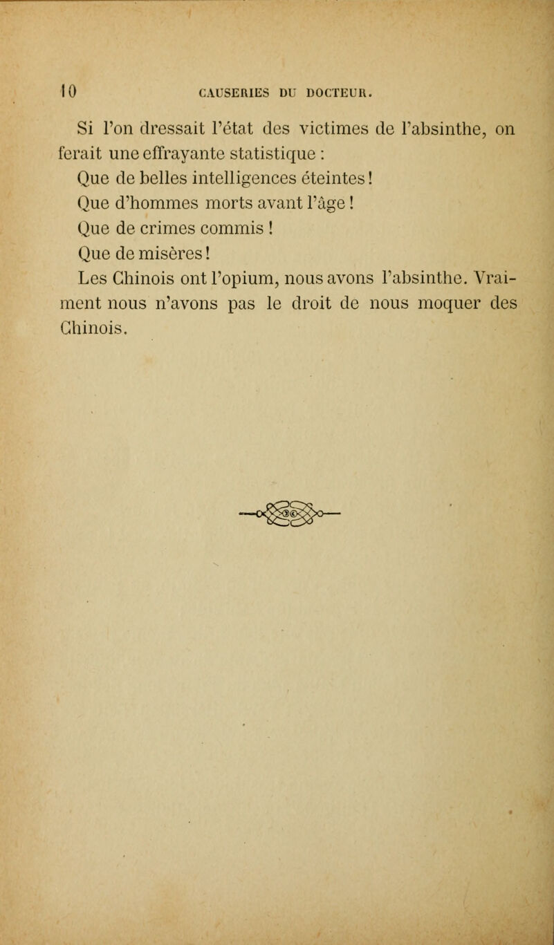 Si l'on dressait l'état des victimes de l'absinthe, on ferait une effrayante statistique : Que de belles intelligences éteintes ! Que d'hommes morts avant l'âgé ! Que de crimes commis ! Que de misères ! Les Chinois ont l'opium, nous avons l'absinthe. Vrai- ment nous n'avons pas le droit de nous moquer des Chinois.
