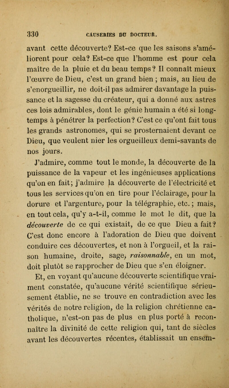 avant cette découverte? Est-ce que les saisons s'amé- liorent pour cela? Est-ce que l'homme est pour cela maître de la pluie et du beau temps? Il connaît mieux l'œuvre de Dieu, c'est un grand bien ; mais, au lieu de s'enorgueillir, ne doit-il pas admirer davantage la puis- sance et la sagesse du créateur, qui a donné aux astres ces lois admirables, dont le génie humain a été si long- temps à pénétrer la perfection? C'est ce qu'ont fait tous les grands astronomes, qui se prosternaient devant ce Dieu, que veulent nier les orgueilleux demi-savants de nos jours. J'admire, comme tout le monde, la découverte de la puissance de la vapeur et les ingénieuses applications qu'on en fait; j'admire la découverte de F électricité et tous les services qu'on en tire pour l'éclairage, pour la dorure et l'argenture, pour la télégraphie, etc. ; mais, en tout cela, qu'y a-t-il, comme le mot le dit, que la découverte de ce qui existait, de ce que Dieu a fait? C'est donc encore à l'adoration de Dieu que doivent conduire ces découvertes, et non à l'orgueil, et la rai- son humaine, droite, sage, raisonnable, en un mot, doit plutôt se rapprocher de Dieu que s'en éloigner. Et, en voyant qu'aucune découverte scientifique vrai- ment constatée, qu'aucune vérité scientifique sérieu- sement établie, ne se trouve en contradiction avec les vérités de notre religion, de la religion chrétienne ca- tholique, n'est-on pas de plus en plus porté à recon* naître la divinité de cette religion qui, tant de siècles avant les découvertes récentes, établissait un ensem-