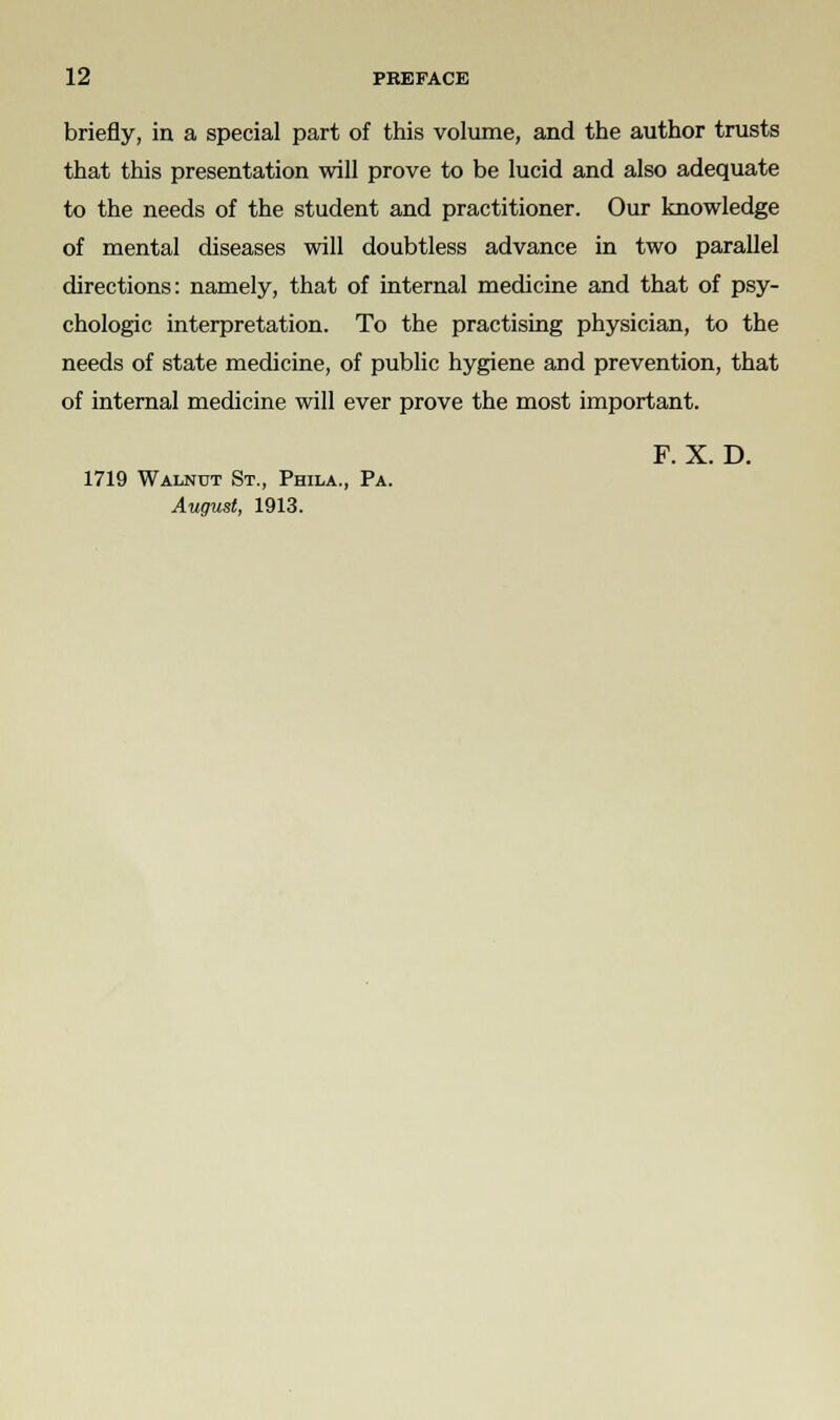 briefly, in a special part of this volume, and the author trusts that this presentation will prove to be lucid and also adequate to the needs of the student and practitioner. Our knowledge of mental diseases will doubtless advance in two parallel directions: namely, that of internal medicine and that of psy- chologic interpretation. To the practising physician, to the needs of state medicine, of public hygiene and prevention, that of internal medicine will ever prove the most important. F. X. D. 1719 Walnut St., Phila., Pa. August, 1913.
