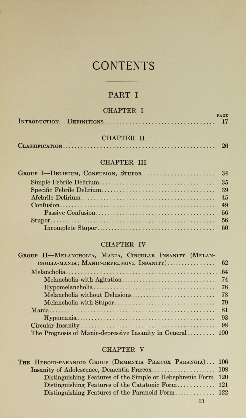 CONTENTS PART I CHAPTER I PAGE Introduction. Definitions 17 CHAPTER II Classification 26 CHAPTER III Group I—Delirium, Confusion, Stupor 34 Simple Febrile Delirium 35 Specific Febrile Delirium 39 Afebrile Delirium 45 Confusion 49 Passive Confusion 56 Stupor 56 Incomplete Stupor 60 CHAPTER IV Group II—Melancholia, Mania, Circular Insanity (Melan- cholia-mania; Manic-depressive Insanity) 62 Melancholia 64 Melancholia with Agitation 74 Hypomelancholia 76 Melancholia without Delusions 78 Melancholia with Stupor 79 Mania 81 Hypomania 93 Circular Insanity 98 The Prognosis of Manic-depressive Insanity in General 100 CHAPTER V The Heboid-paranoid Group (Dementia Precox Paranoia) ... 106 Insanity of Adolescence, Dementia Praecox 108 Distinguishing Features of the Simple or Hebephrenic Form 120 Distinguishing Features of the Catatonic Form 121 Distinguishing Features of the Paranoid Form 122