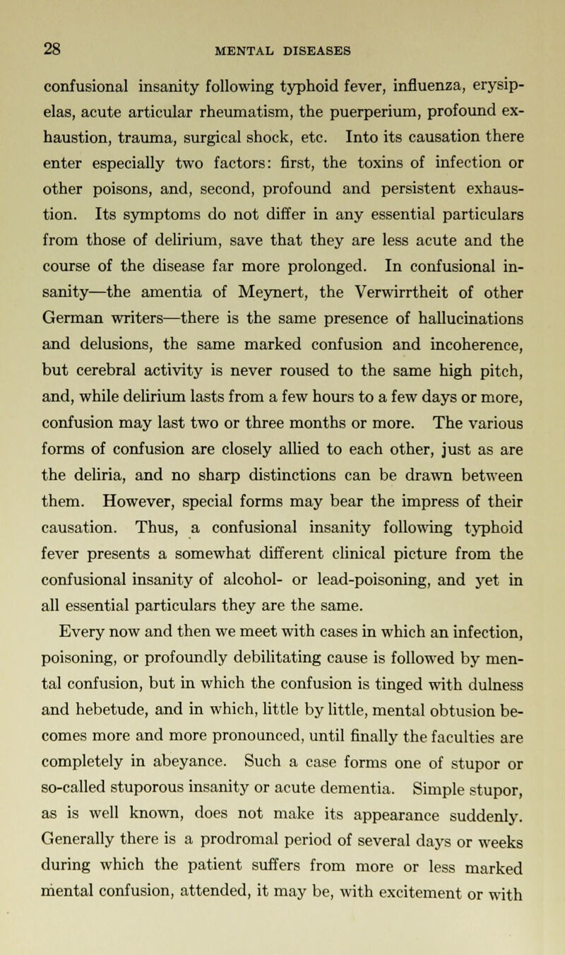 confusional insanity following typhoid fever, influenza, erysip- elas, acute articular rheumatism, the puerperium, profound ex- haustion, trauma, surgical shock, etc. Into its causation there enter especially two factors: first, the toxins of infection or other poisons, and, second, profound and persistent exhaus- tion. Its symptoms do not differ in any essential particulars from those of delirium, save that they are less acute and the course of the disease far more prolonged. In confusional in- sanity—the amentia of Meynert, the Verwirrtheit of other German writers—there is the same presence of hallucinations and delusions, the same marked confusion and incoherence, but cerebral activity is never roused to the same high pitch, and, while delirium lasts from a few hours to a few days or more, confusion may last two or three months or more. The various forms of confusion are closely allied to each other, just as are the deliria, and no sharp distinctions can be drawn between them. However, special forms may bear the impress of their causation. Thus, a confusional insanity following typhoid fever presents a somewhat different clinical picture from the confusional insanity of alcohol- or lead-poisoning, and yet in all essential particulars they are the same. Every now and then we meet with cases in which an infection, poisoning, or profoundly debilitating cause is followed by men- tal confusion, but in which the confusion is tinged with dulness and hebetude, and in which, little by little, mental obtusion be- comes more and more pronounced, until finally the faculties are completely in abeyance. Such a case forms one of stupor or so-called stuporous insanity or acute dementia. Simple stupor, as is well known, does not make its appearance suddenly. Generally there is a prodromal period of several days or weeks during which the patient suffers from more or less marked mental confusion, attended, it may be, with excitement or with