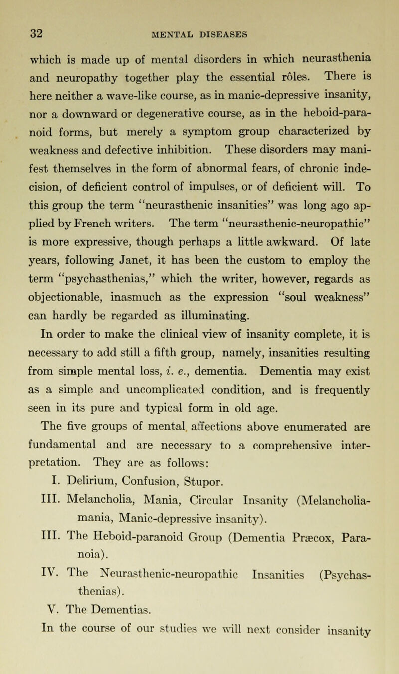 which is made up of mental disorders in which neurasthenia and neuropathy together play the essential roles. There is here neither a wave-like course, as in manic-depressive insanity, nor a downward or degenerative course, as in the heboid-para- noid forms, but merely a symptom group characterized by weakness and defective inhibition. These disorders may mani- fest themselves in the form of abnormal fears, of chronic inde- cision, of deficient control of impulses, or of deficient will. To this group the term neurasthenic insanities was long ago ap- plied by French writers. The term neurasthenic-neuropathic is more expressive, though perhaps a little awkward. Of late years, following Janet, it has been the custom to employ the term psychasthenias, which the writer, however, regards as objectionable, inasmuch as the expression soul weakness can hardly be regarded as illuminating. In order to make the clinical view of insanity complete, it is necessary to add still a fifth group, namely, insanities resulting from simple mental loss, i. e., dementia. Dementia may exist as a simple and uncomplicated condition, and is frequently seen in its pure and typical form in old age. The five groups of mental affections above enumerated are fundamental and are necessary to a comprehensive inter- pretation. They are as follows: I. Delirium, Confusion, Stupor. III. Melancholia, Mania, Circular Insanity (Melancholia- mania, Manic-depressive insanity). III. The Heboid-paranoid Group (Dementia Prsecox, Para- noia) . IV. The Neurasthenic-neuropathic Insanities (Psychas- thenias) . V. The Dementias. In the course of our studies we will next consider insanity