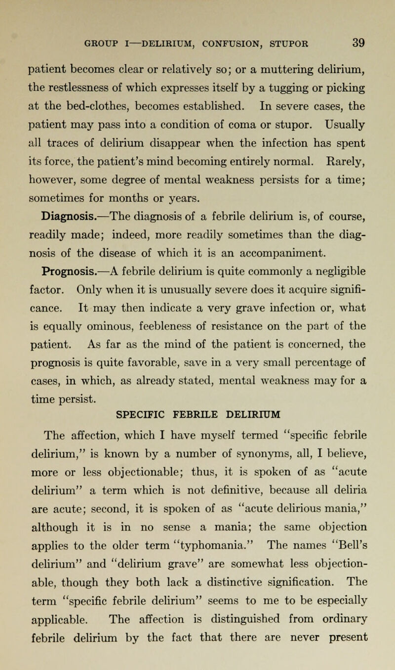 patient becomes clear or relatively so; or a muttering delirium, the restlessness of which expresses itself by a tugging or picking at the bed-clothes, becomes established. In severe cases, the patient may pass into a condition of coma or stupor. Usually all traces of delirium disappear when the infection has spent its force, the patient's mind becoming entirely normal. Rarely, however, some degree of mental weakness persists for a time; sometimes for months or years. Diagnosis.—The diagnosis of a febrile delirium is, of course, readily made; indeed, more readily sometimes than the diag- nosis of the disease of which it is an accompaniment. Prognosis.—A febrile delirium is quite commonly a negligible factor. Only when it is unusually severe does it acquire signifi- cance. It may then indicate a very grave infection or, what is equally ominous, feebleness of resistance on the part of the patient. As far as the mind of the patient is concerned, the prognosis is quite favorable, save in a very small percentage of cases, in which, as already stated, mental weakness may for a time persist. SPECIFIC FEBRILE DELIRIUM The affection, which I have myself termed specific febrile delirium, is known by a number of synonyms, all, I believe, more or less objectionable; thus, it is spoken of as acute delirium a term which is not definitive, because all deliria are acute; second, it is spoken of as acute delirious mania, although it is in no sense a mania; the same objection applies to the older term typhomania. The names Bell's delirium and delirium grave are somewhat less objection- able, though they both lack a distinctive signification. The term specific febrile delirium seems to me to be especially applicable. The affection is distinguished from ordinary febrile delirium by the fact that there are never present