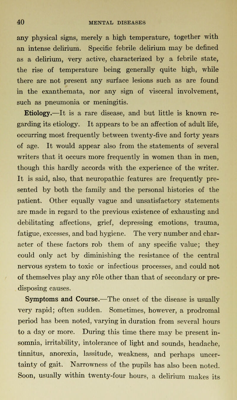 any physical signs, merely a high temperature, together with an intense delirium. Specific febrile delirium may be defined as a delirium, very active, characterized by a febrile state, the rise of temperature being generally quite high, while there are not present any surface lesions such as are found in the exanthemata, nor any sign of visceral involvement, such as pneumonia or meningitis. Etiology.—It is a rare disease, and but little is known re- garding its etiology. It appears to be an affection of adult life, occurring most frequently between twenty-five and forty years of age. It would appear also from the statements of several writers that it occurs more frequently in women than in men, though this hardly accords with the experience of the writer. It is said, also, that neuropathic features are frequently pre- sented by both the family and the personal histories of the patient. Other equally vague and unsatisfactory statements are made in regard to the previous existence of exhausting and debilitating affections, grief, depressing emotions, trauma, fatigue, excesses, and bad hygiene. The very number and char- acter of these factors rob them of any specific value; they could only act by diminishing the resistance of the central nervous system to toxic or infectious processes, and could not of themselves play any role other than that of secondary or pre- disposing causes. Symptoms and Course.—The onset of the disease is usually very rapid; often sudden. Sometimes, however, a prodromal period has been noted, varying in duration from several hours to a day or more. During this time there may be present in- somnia, irritability, intolerance of light and sounds, headache, tinnitus, anorexia, lassitude, weakness, and perhaps uncer- tainty of gait. Narrowness of the pupils has also been noted. Soon, usually within twenty-four hours, a delirium makes its