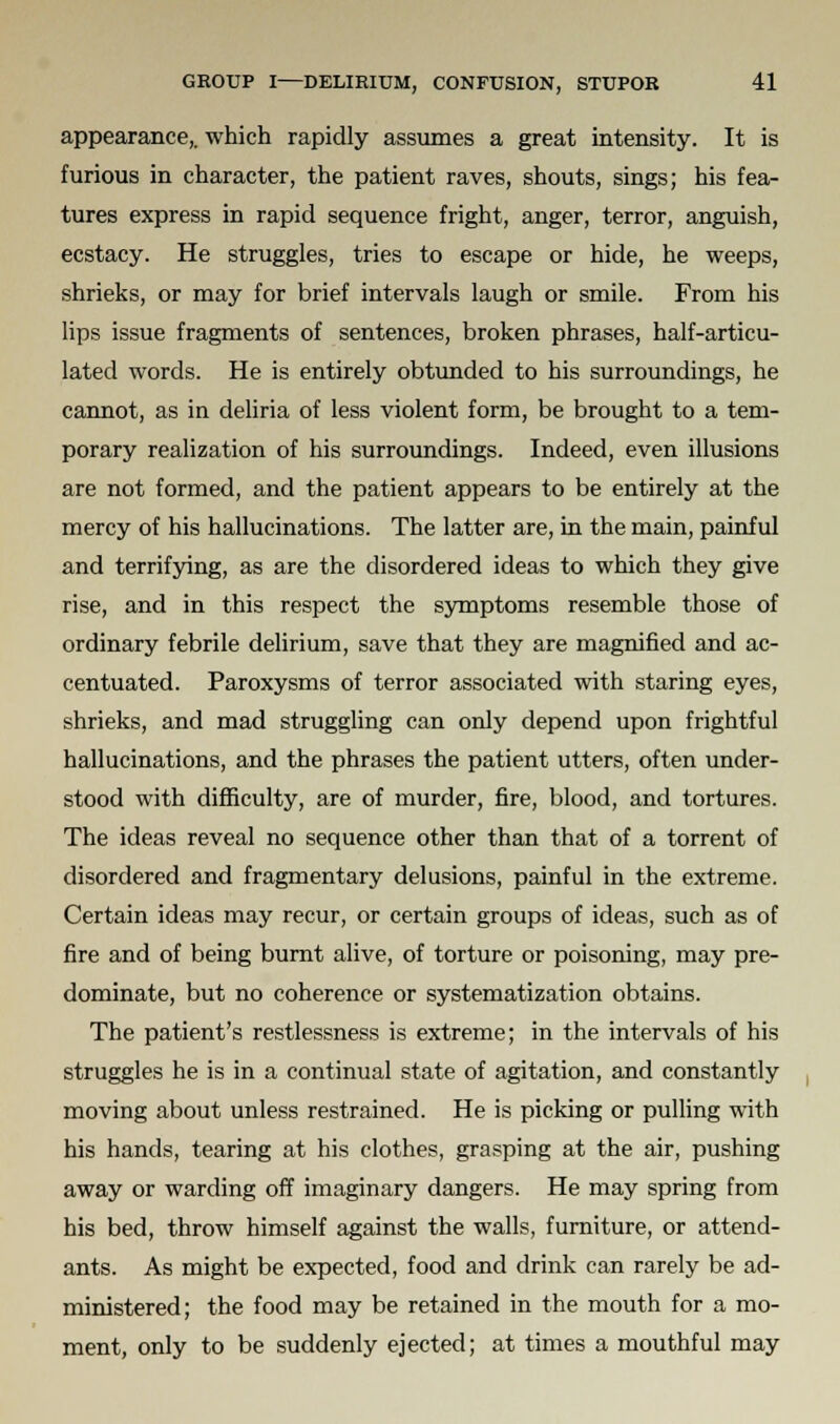 appearance,, which rapidly assumes a great intensity. It is furious in character, the patient raves, shouts, sings; his fea- tures express in rapid sequence fright, anger, terror, anguish, ecstacy. He struggles, tries to escape or hide, he weeps, shrieks, or may for brief intervals laugh or smile. From his lips issue fragments of sentences, broken phrases, half-articu- lated words. He is entirely obtunded to his surroundings, he cannot, as in deliria of less violent form, be brought to a tem- porary realization of his surroundings. Indeed, even illusions are not formed, and the patient appears to be entirely at the mercy of his hallucinations. The latter are, in the main, painful and terrifying, as are the disordered ideas to which they give rise, and in this respect the symptoms resemble those of ordinary febrile delirium, save that they are magnified and ac- centuated. Paroxysms of terror associated with staring eyes, shrieks, and mad struggling can only depend upon frightful hallucinations, and the phrases the patient utters, often under- stood with difficulty, are of murder, fire, blood, and tortures. The ideas reveal no sequence other than that of a torrent of disordered and fragmentary delusions, painful in the extreme. Certain ideas may recur, or certain groups of ideas, such as of fire and of being burnt alive, of torture or poisoning, may pre- dominate, but no coherence or systematization obtains. The patient's restlessness is extreme; in the intervals of his struggles he is in a continual state of agitation, and constantly moving about unless restrained. He is picking or pulling with his hands, tearing at his clothes, grasping at the air, pushing away or warding off imaginary dangers. He may spring from his bed, throw himself against the walls, furniture, or attend- ants. As might be expected, food and drink can rarely be ad- ministered; the food may be retained in the mouth for a mo- ment, only to be suddenly ejected; at times a mouthful may