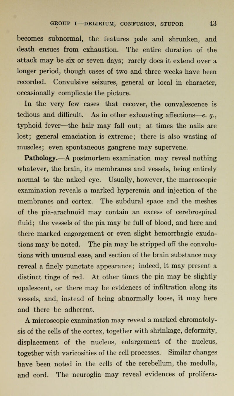 becomes subnormal, the features pale and shrunken, and death ensues from exhaustion. The entire duration of the attack may be.six or seven days; rarely does it extend over a longer period, though cases of two and three weeks have been recorded. Convulsive seizures, general or local in character, occasionally complicate the picture. In the very few cases that recover, the convalescence is tedious and difficult. As in other exhausting affections—e. g., typhoid fever—the hair may fall out; at times the nails are lost; general emaciation is extreme; there is also wasting of muscles; even spontaneous gangrene may supervene. Pathology.—A postmortem examination may reveal nothing whatever, the brain, its membranes and vessels, being entirely normal to the naked eye. Usually, however, the macroscopic examination reveals a marked hyperemia and injection of the membranes and cortex. The subdural space and the meshes of the pia-arachnoid may contain an excess of cerebrospinal fluid; the vessels of the pia may be full of blood, and here and there marked engorgement or even slight hemorrhagic exuda- tions may be noted. The pia may be stripped off the convolu- tions with unusual ease, and section of the brain substance may reveal a finely punctate appearance; indeed, it may present a distinct tinge of red. At other times the pia may be slightly opalescent, or there may be evidences of infiltration along its vessels, and, instead of being abnormally loose, it may here and there be adherent. A microscopic examination may reveal a marked chromatoly- sis of the cells of the cortex, together with shrinkage, deformity, displacement of the nucleus, enlargement of the nucleus, together with varicosities of the cell processes. Similar changes have been noted in the cells of the cerebellum, the medulla, and cord. The neuroglia may reveal evidences of prolifera-