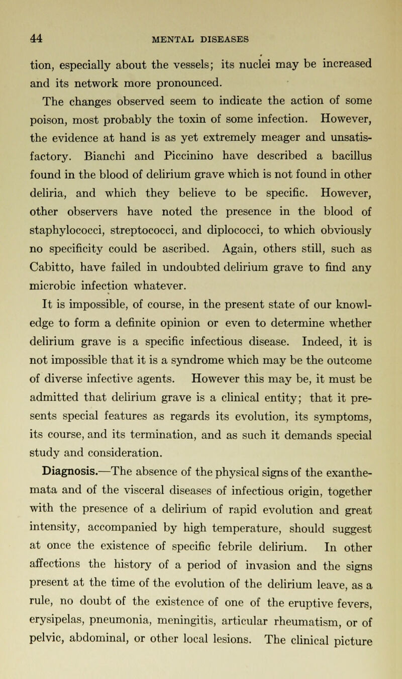 tion, especially about the vessels; its nuclei may be increased and its network more pronounced. The changes observed seem to indicate the action of some poison, most probably the toxin of some infection. However, the evidence at hand is as yet extremely meager and unsatis- factory. Bianchi and Piccinino have described a bacillus found in the blood of delirium grave which is not found in other deliria, and which they believe to be specific. However, other observers have noted the presence in the blood of staphylococci, streptococci, and diplococci, to which obviously no specificity could be ascribed. Again, others still, such as Cabitto, have failed in undoubted delirium grave to find any microbic infection whatever. It is impossible, of course, in the present state of our knowl- edge to form a definite opinion or even to determine whether delirium grave is a specific infectious disease. Indeed, it is not impossible that it is a syndrome which may be the outcome of diverse infective agents. However this may be, it must be admitted that delirium grave is a clinical entity; that it pre- sents special features as regards its evolution, its symptoms, its course, and its termination, and as such it demands special study and consideration. Diagnosis.—The absence of the physical signs of the exanthe- mata and of the visceral diseases of infectious origin, together with the presence of a delirium of rapid evolution and great intensity, accompanied by high temperature, should suggest at once the existence of specific febrile delirium. In other affections the history of a period of invasion and the signs present at the time of the evolution of the delirium leave, as a rule, no doubt of the existence of one of the eruptive fevers, erysipelas, pneumonia, meningitis, articular rheumatism, or of pelvic, abdominal, or other local lesions. The clinical picture