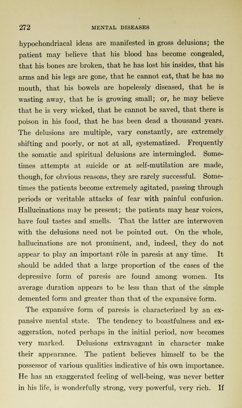 hypochondriacal ideas are manifested in gross delusions; the patient may believe that his blood has become congealed, that his bones are broken, that he has lost his insides, that his arms and his legs are gone, that he cannot eat, that he has no mouth, that his bowels are hopelessly diseased, that he is wasting away, that he is growing small; or, he may believe that he is very wicked, that he cannot be saved, that there is poison in his food, that he has been dead a thousand years. The delusions are multiple, vary constantly, are extremely shifting and poorly, or not at all, systematized. Frequently the somatic and spiritual delusions are intermingled. Some- times attempts at suicide or at self-mutilation are made, though, for obvious reasons, they are rarely successful. Some- times the patients become extremely agitated, passing through periods or veritable attacks of fear with painful confusion. Hallucinations may be present; the patients may hear voices, have foul tastes and smells. That the latter are interwoven with the delusions need not be pointed out. On the whole, hallucinations are not prominent, and, indeed, they do not appear to play an important role in paresis at any time. It should be added that a large proportion of the cases of the depressive form of paresis are found among women. Its average duration appears to be less than that of the simple demented form and greater than that of the expansive form. The expansive form of paresis is characterized by an ex- pansive mental state. The tendency to boastfulness and ex- aggeration, noted perhaps in the initial period, now becomes very marked. Delusions extravagant in character make their appearance. The patient believes himself to be the possessor of various qualities indicative of his own importance. He has an exaggerated feeling of well-being, was never better in his life, is wonderfully strong, very powerful, very rich. If