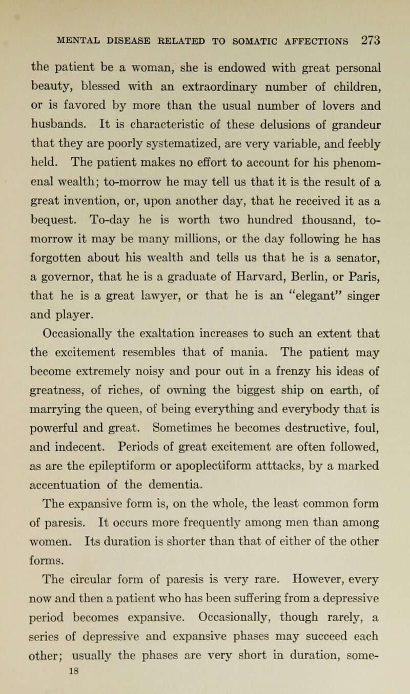 the patient be a woman, she is endowed with great personal beauty, blessed with an extraordinary number of children, or is favored by more than the usual number of lovers and husbands. It is characteristic of these delusions of grandeur that they are poorly systematized, are very variable, and feebly held. The patient makes no effort to account for his phenom- enal wealth; to-morrow he may tell us that it is the result of a great invention, or, upon another day, that he received it as a bequest. To-day he is worth two hundred thousand, to- morrow it may be many millions, or the day following he has forgotten about his wealth and tells us that he is a senator, a governor, that he is a graduate of Harvard, Berlin, or Paris, that he is a great lawyer, or that he is an elegant singer and player. Occasionally the exaltation increases to such an extent that the excitement resembles that of mania. The patient may become extremely noisy and pour out in a frenzy his ideas of greatness, of riches, of owning the biggest ship on earth, of marrying the queen, of being everything and everybody that is powerful and great. Sometimes he becomes destructive, foul, and indecent. Periods of great excitement are often followed, as are the epileptiform or apoplectiform atttacks, by a marked accentuation of the dementia. The expansive form is, on the whole, the least common form of paresis. It occurs more frequently among men than among women. Its duration is shorter than that of either of the other forms. The circular form of paresis is very rare. However, every now and then a patient who has been suffering from a depressive period becomes expansive. Occasionally, though rarely, a series of depressive and expansive phases may succeed each other; usually the phases are very short in duration, some- 18